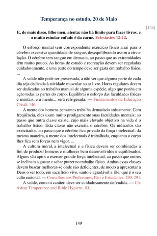 Temperança no estudo, 20 de Maio
                                                                              [134]
E, de mais disso, ﬁlho meu, atenta: não há limite para fazer livros, e
       o muito estudar enfado é da carne. Eclesiastes 12:12.

     O esforço mental sem correspondente exercício físico atrai para o
cérebro excessiva quantidade de sangue, desequilibrando assim a circu-
lação. O cérebro tem sangue em demasia, ao passo que as extremidades
têm muito pouco. As horas de estudo e recreação devem ser reguladas
cuidadosamente, e uma parte do tempo deve ser gasta em trabalho físico.
...
     A saúde não pode ser preservada, a não ser que alguma parte de cada
dia seja dedicada à atividade muscular ao ar livre. Horas regulares devem
ser dedicadas ao trabalho manual de alguma espécie, algo que ponha em
ação todas as partes do corpo. Equilibrai o esforço das faculdades físicas
e mentais, e a mente... será refrigerada. — Fundamentos da Educação
Cristã, 146.
     A mente dos homens pensantes trabalha demasiado arduamente. Com
freqüência, eles usam muito prodigamente suas faculdades mentais; ao
passo que outra classe existe, cujo mais elevado objetivo na vida é o
trabalho físico. Esta classe não exercita o cérebro. Os músculos são
exercitados, ao passo que o cérebro ﬁca privado da força intelectual; da
mesma maneira, a mente dos intelectuais é trabalhada, enquanto o corpo
lhes ﬁca sem forças nem vigor. ...
     A cultura moral, a intelectual e a física devem ser combinadas a
ﬁm de produzir homens e mulheres bem desenvolvidos e equilibrados.
Alguns são aptos a exercer grande força intelectual, ao passo que outros
se inclinam a gostar e achar prazer no trabalho físico. Ambas essas classes
devem buscar melhorar-se onde são deﬁcientes, de modo a apresentar a
Deus o ser todo, em sacrifício vivo, santo e agradável a Ele, que é o seu
culto racional. — Conselhos aos Professores, Pais e Estudantes, 290, 291.
     A saúde, como o caráter, deve ser cuidadosamente defendida. — Ch-
ristian Temperance and Bible Hygiene, 83.




                                   149
 