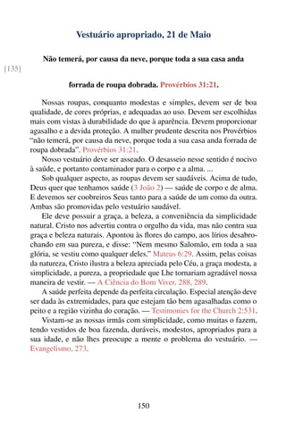 Vestuário apropriado, 21 de Maio

            Não temerá, por causa da neve, porque toda a sua casa anda
[135]

                    forrada de roupa dobrada. Provérbios 31:21.

            Nossas roupas, conquanto modestas e simples, devem ser de boa
        qualidade, de cores próprias, e adequadas ao uso. Devem ser escolhidas
        mais com vistas à durabilidade do que à aparência. Devem proporcionar
        agasalho e a devida proteção. A mulher prudente descrita nos Provérbios
        “não temerá, por causa da neve, porque toda a sua casa anda forrada de
        roupa dobrada”. Provérbios 31:21.
            Nosso vestuário deve ser asseado. O desasseio nesse sentido é nocivo
        à saúde, e portanto contaminador para o corpo e a alma. ...
            Sob qualquer aspecto, as roupas devem ser saudáveis. Acima de tudo,
        Deus quer que tenhamos saúde (3 João 2) — saúde de corpo e de alma.
        E devemos ser coobreiros Seus tanto para a saúde de um como da outra.
        Ambas são promovidas pelo vestuário saudável.
            Ele deve possuir a graça, a beleza, a conveniência da simplicidade
        natural. Cristo nos advertiu contra o orgulho da vida, mas não contra sua
        graça e beleza naturais. Apontou às ﬂores do campo, aos lírios desabro-
        chando em sua pureza, e disse: “Nem mesmo Salomão, em toda a sua
        glória, se vestiu como qualquer deles.” Mateus 6:29. Assim, pelas coisas
        da natureza, Cristo ilustra a beleza apreciada pelo Céu, a graça modesta, a
        simplicidade, a pureza, a propriedade que Lhe tornariam agradável nossa
        maneira de vestir. — A Ciência do Bom Viver, 288, 289.
            A saúde perfeita depende da perfeita circulação. Especial atenção deve
        ser dada às extremidades, para que estejam tão bem agasalhadas como o
        peito e a região vizinha do coração. — Testimonies for the Church 2:531.
            Vistam-se as nossas irmãs com simplicidade, como muitas o fazem,
        tendo vestidos de boa fazenda, duráveis, modestos, apropriados para a
        sua idade, e não lhes preocupe a mente o problema do vestuário. —
        Evangelismo, 273.




                                           150
 