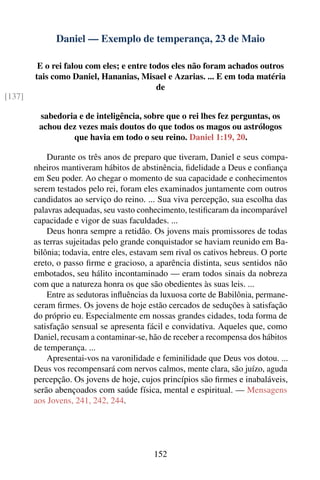 Daniel — Exemplo de temperança, 23 de Maio

         E o rei falou com eles; e entre todos eles não foram achados outros
        tais como Daniel, Hananias, Misael e Azarias. ... E em toda matéria
                                           de
[137]

         sabedoria e de inteligência, sobre que o rei lhes fez perguntas, os
         achou dez vezes mais doutos do que todos os magos ou astrólogos
                 que havia em todo o seu reino. Daniel 1:19, 20.

            Durante os três anos de preparo que tiveram, Daniel e seus compa-
        nheiros mantiveram hábitos de abstinência, ﬁdelidade a Deus e conﬁança
        em Seu poder. Ao chegar o momento de sua capacidade e conhecimentos
        serem testados pelo rei, foram eles examinados juntamente com outros
        candidatos ao serviço do reino. ... Sua viva percepção, sua escolha das
        palavras adequadas, seu vasto conhecimento, testiﬁcaram da incomparável
        capacidade e vigor de suas faculdades. ...
            Deus honra sempre a retidão. Os jovens mais promissores de todas
        as terras sujeitadas pelo grande conquistador se haviam reunido em Ba-
        bilônia; todavia, entre eles, estavam sem rival os cativos hebreus. O porte
        ereto, o passo ﬁrme e gracioso, a aparência distinta, seus sentidos não
        embotados, seu hálito incontaminado — eram todos sinais da nobreza
        com que a natureza honra os que são obedientes às suas leis. ...
            Entre as sedutoras inﬂuências da luxuosa corte de Babilônia, permane-
        ceram ﬁrmes. Os jovens de hoje estão cercados de seduções à satisfação
        do próprio eu. Especialmente em nossas grandes cidades, toda forma de
        satisfação sensual se apresenta fácil e convidativa. Aqueles que, como
        Daniel, recusam a contaminar-se, hão de receber a recompensa dos hábitos
        de temperança. ...
            Apresentai-vos na varonilidade e feminilidade que Deus vos dotou. ...
        Deus vos recompensará com nervos calmos, mente clara, são juízo, aguda
        percepção. Os jovens de hoje, cujos princípios são ﬁrmes e inabaláveis,
        serão abençoados com saúde física, mental e espiritual. — Mensagens
        aos Jovens, 241, 242, 244.




                                           152
 