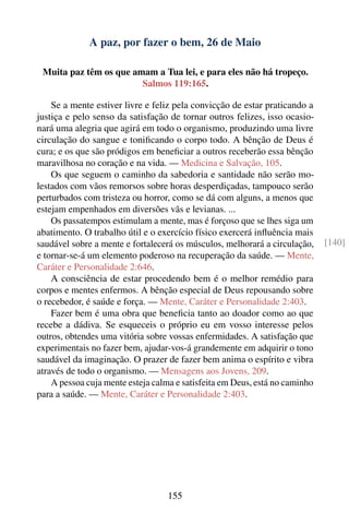 A paz, por fazer o bem, 26 de Maio

 Muita paz têm os que amam a Tua lei, e para eles não há tropeço.
                        Salmos 119:165.

    Se a mente estiver livre e feliz pela convicção de estar praticando a
justiça e pelo senso da satisfação de tornar outros felizes, isso ocasio-
nará uma alegria que agirá em todo o organismo, produzindo uma livre
circulação do sangue e toniﬁcando o corpo todo. A bênção de Deus é
cura; e os que são pródigos em beneﬁciar a outros receberão essa bênção
maravilhosa no coração e na vida. — Medicina e Salvação, 105.
    Os que seguem o caminho da sabedoria e santidade não serão mo-
lestados com vãos remorsos sobre horas desperdiçadas, tampouco serão
perturbados com tristeza ou horror, como se dá com alguns, a menos que
estejam empenhados em diversões vãs e levianas. ...
    Os passatempos estimulam a mente, mas é forçoso que se lhes siga um
abatimento. O trabalho útil e o exercício físico exercerá inﬂuência mais
saudável sobre a mente e fortalecerá os músculos, melhorará a circulação,    [140]
e tornar-se-á um elemento poderoso na recuperação da saúde. — Mente,
Caráter e Personalidade 2:646.
    A consciência de estar procedendo bem é o melhor remédio para
corpos e mentes enfermos. A bênção especial de Deus repousando sobre
o recebedor, é saúde e força. — Mente, Caráter e Personalidade 2:403.
    Fazer bem é uma obra que beneﬁcia tanto ao doador como ao que
recebe a dádiva. Se esqueceis o próprio eu em vosso interesse pelos
outros, obtendes uma vitória sobre vossas enfermidades. A satisfação que
experimentais no fazer bem, ajudar-vos-á grandemente em adquirir o tono
saudável da imaginação. O prazer de fazer bem anima o espírito e vibra
através de todo o organismo. — Mensagens aos Jovens, 209.
    A pessoa cuja mente esteja calma e satisfeita em Deus, está no caminho
para a saúde. — Mente, Caráter e Personalidade 2:403.




                                  155
 