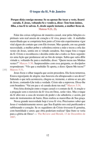 O toque da fé, 9 de Janeiro

       Porque dizia consigo mesma: Se eu apenas lhe tocar a veste, ﬁcarei
         curada. E Jesus, voltando-Se e vendo-a, disse: Tem bom ânimo,
       ﬁlha, a tua fé te salvou. E, desde aquele instante, a mulher ﬁcou sã.
                                  Mateus 9:21, 22.

           Falar das coisas religiosas de maneira casual, orar pelas bênçãos es-
       pirituais sem real anseio de coração e fé viva, pouco vale. A multidão
       maravilhada que se comprimia bem junto a Cristo não experimentou vigor
       vital algum do contato que com Ele tiveram. Mas quando, em sua grande
       necessidade, a mulher pobre e sofredora estirou a mão e tocou a orla das
       vestes de Jesus, sentiu em si virtude curadora. Seu toque fora o toque
       da fé. Cristo o reconheceu e decidiu então dar a todos os Seus seguido-
       res uma lição que perdurasse até ao ﬁm do tempo. Sabia que saíra dEle
       virtude e, voltando-Se para a multidão, disse: “Quem tocou nas Minhas
       vestes?” Marcos 5:30. Surpreendidos com essa pergunta, os discípulos
       responderam: “Vês que a multidão Te aperta, e dizes: Quem Me tocou?”
[10]   Marcos 5:31.
           Jesus ﬁxou o olhar naquela que assim procedera. Ela ﬁcou temerosa.
       Estava regozijante de alegria; mas houvera ela ultrapassado o seu dever?
       Sabendo o que nela acontecera, chegou-se, tremente, e atirou-se aos pés
       de Jesus, contando-Lhe toda a verdade. Cristo não a reprovou. Disse-lhe
       com brandura: “Vai em paz e sê curada deste teu mal.” Marcos 5:34.
           Fora feita distinção entre o toque casual e o contato da fé. A oração e
       a pregação sem o exercício da fé viva em Deus, serão vãos. Mas o toque
       da fé abre-nos a casa do tesouro do poder e da sabedoria; e assim, por
       meio de instrumentos de barro, Deus realiza as maravilhas de Sua graça.
           Nossa grande necessidade hoje é essa fé viva. Precisamos saber que
       Jesus é verdadeiramente nosso; que Seu Espírito nos está puriﬁcando e
       sublimando o coração. Se os seguidores de Cristo tivessem fé genuína,
       com humildade e amor, que obra poderiam realizar! Que fruto se veria
       para a glória de Deus! — The Review and Herald, 13 de Dezembro de
       1887.




                                           12
 