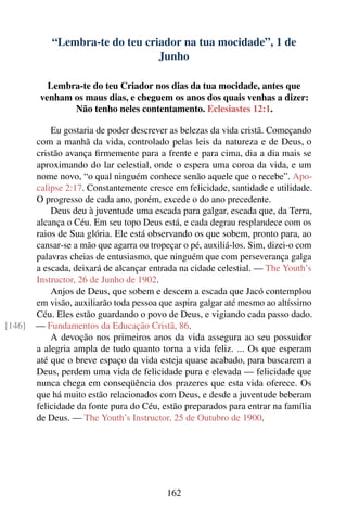 “Lembra-te do teu criador na tua mocidade”, 1 de
                                 Junho

           Lembra-te do teu Criador nos dias da tua mocidade, antes que
         venham os maus dias, e cheguem os anos dos quais venhas a dizer:
                Não tenho neles contentamento. Eclesiastes 12:1.

            Eu gostaria de poder descrever as belezas da vida cristã. Começando
        com a manhã da vida, controlado pelas leis da natureza e de Deus, o
        cristão avança ﬁrmemente para a frente e para cima, dia a dia mais se
        aproximando do lar celestial, onde o espera uma coroa da vida, e um
        nome novo, “o qual ninguém conhece senão aquele que o recebe”. Apo-
        calipse 2:17. Constantemente cresce em felicidade, santidade e utilidade.
        O progresso de cada ano, porém, excede o do ano precedente.
            Deus deu à juventude uma escada para galgar, escada que, da Terra,
        alcança o Céu. Em seu topo Deus está, e cada degrau resplandece com os
        raios de Sua glória. Ele está observando os que sobem, pronto para, ao
        cansar-se a mão que agarra ou tropeçar o pé, auxiliá-los. Sim, dizei-o com
        palavras cheias de entusiasmo, que ninguém que com perseverança galga
        a escada, deixará de alcançar entrada na cidade celestial. — The Youth’s
        Instructor, 26 de Junho de 1902.
            Anjos de Deus, que sobem e descem a escada que Jacó contemplou
        em visão, auxiliarão toda pessoa que aspira galgar até mesmo ao altíssimo
        Céu. Eles estão guardando o povo de Deus, e vigiando cada passo dado.
[146]   — Fundamentos da Educação Cristã, 86.
            A devoção nos primeiros anos da vida assegura ao seu possuidor
        a alegria ampla de tudo quanto torna a vida feliz. ... Os que esperam
        até que o breve espaço da vida esteja quase acabado, para buscarem a
        Deus, perdem uma vida de felicidade pura e elevada — felicidade que
        nunca chega em conseqüência dos prazeres que esta vida oferece. Os
        que há muito estão relacionados com Deus, e desde a juventude beberam
        felicidade da fonte pura do Céu, estão preparados para entrar na família
        de Deus. — The Youth’s Instructor, 25 de Outubro de 1900.




                                           162
 