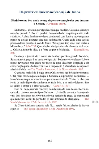 Há prazer em buscar ao Senhor, 2 de Junho

Gloriai-vos no Seu santo nome; alegre-se o coração dos que buscam
                    o Senhor. 1 Crônicas 16:10.

     Multidões... anseiam por alguma coisa que não têm. Gastam o dinheiro
naquilo, que não é pão, e o produto do seu trabalho naquilo que não pode
satisfazer. A alma faminta e sedenta continuará com fome e sede enquanto
participe desses prazeres que não satisfazem. Oxalá cada uma dessas
pessoas desse ouvidos à voz de Jesus: “Se alguém tem sede, que venha a
Mim e beba.” João 7:37. Quem beber da água da vida não mais terá sede.
... Cristo, a fonte da vida, é a fonte de paz e felicidade. — Evangelismo,
266.
     Enalteça a juventude o nome do Senhor, por Sua grande bondade,
Sua amorosa graça, Sua terna compaixão. Podem eles enaltecer-Lhe o
nome, revelando Sua graça por meio de uma vida bem ordenada e de
conversação pura. Ao fazerem isso, a disposição é abrandada; desaparece
a irritabilidade. — The Youth’s Instructor, 6 de Novembro de 1902.
     O coração mais feliz é o que tem a Cristo como seu hóspede constante.
O lar mais feliz é aquele em que a bondade é o princípio dominante. ...
Na oﬁcina em que se manifesta a presença celeste de Cristo, os obreiros
serão os mais dignos de conﬁança, os mais ﬁéis, e os mais eﬁcientes. São
ali vistos o temor e o amor de Deus. — Carta 48, 1897.
     Não há, neste mundo conforto nem felicidade sem Jesus. Reconhe-
çamo-Lo como nosso Amigo e Salvador. ... Há nEle encantos incompará-
veis. Oh! possamos nós viver neste breve período de graça, de maneira tal
que reinemos com Ele por todas as eras inﬁndas da eternidade! — The
Youth’s Instructor, 12 de Fevereiro de 1903.                                     [147]
     Se Cristo habita no coração pela fé, ... sereis felizes, cheios de louvor
e júbilo. — The Youth’s Instructor, 13 de Outubro de 1892.




                                    163
 
