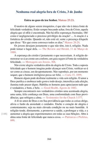 Nenhuma real alegria fora de Cristo, 3 de Junho

                     Entra no gozo do teu Senhor. Mateus 25:23.

            O motivo de alguns serem irrequietos, é que não vão à única fonte de
        felicidade verdadeira. Estão sempre buscando achar, fora de Cristo, aquela
        alegria que só nEle é encontrada. Não há nEle esperanças frustradas. Oh!
        como é negligenciado o precioso privilégio da oração! ... A oração é a
        fortaleza do cristão. Quando só, não está só; sente a presença dAquele
        que disse: “Eis que estou convosco todos os dias.” Mateus 28:20.
            Os jovens desejam justamente o que não têm, isto é, religião. Nada
        pode tomar o lugar dela. — The Review and Herald, 11 de Março de
        1880.
            A esperança do cristão é justamente o que necessitam. A religião de-
        monstrar-se-á ao crente um conforto, um guia seguro à Fonte da verdadeira
        felicidade. — Mensagens aos Jovens, 368.
            Não existe alegria verdadeira além da alegria de Cristo. Toda a suposta
        felicidade que o homem imagina poder alcançar sem Cristo, veriﬁcar-se-á
        ser como as cinzas, um desapontamento. Não suponhais, por um momento
        sequer, que o homem irreligioso possa ser feliz. — Carta 15, 1899.
            Homem algum pode desfrutar realmente a vida sem religião. O amor a
        Deus puriﬁca e enobrece todo gosto e todo desejo, intensiﬁca cada afeição,
        ilumina todo prazer digno. Habilita os homens para apreciarem tudo que
        é verdadeiro, e bom, e belo. — Good Health, Agosto de 1882.
            Sempre encontrareis nos verdadeiros cristãos uma acentuada alegria,
        uma santa, feliz conﬁança em Deus, uma conformidade com Suas provi-
        dências, que refrigera a alma. — Testimonies for the Church 3:377.
            A fé no amor de Deus e em Sua providência que todas as coisas dirige,
        alivia o fardo da ansiedade e cuidados. Enche o coração de alegria e
        contentamento, seja na mais elevada condição ou na mais humilde. A
        religião tende, diretamente, a promover a saúde, a prolongar a vida, e a
[148]   aumentar a alegria que experimentamos em todas as suas bênçãos. Abre à
        alma uma fonte de felicidade que nunca cessa. — Patriarcas e Profetas,
        600.




                                           164
 
