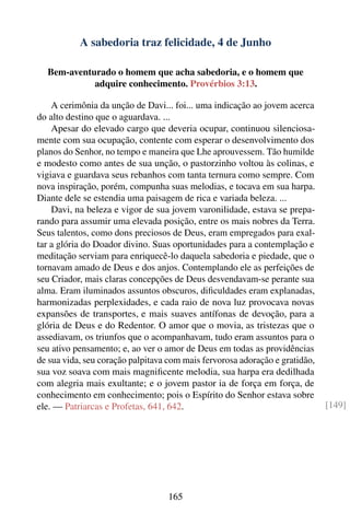 A sabedoria traz felicidade, 4 de Junho

  Bem-aventurado o homem que acha sabedoria, e o homem que
            adquire conhecimento. Provérbios 3:13.

    A cerimônia da unção de Davi... foi... uma indicação ao jovem acerca
do alto destino que o aguardava. ...
    Apesar do elevado cargo que deveria ocupar, continuou silenciosa-
mente com sua ocupação, contente com esperar o desenvolvimento dos
planos do Senhor, no tempo e maneira que Lhe aprouvessem. Tão humilde
e modesto como antes de sua unção, o pastorzinho voltou às colinas, e
vigiava e guardava seus rebanhos com tanta ternura como sempre. Com
nova inspiração, porém, compunha suas melodias, e tocava em sua harpa.
Diante dele se estendia uma paisagem de rica e variada beleza. ...
    Davi, na beleza e vigor de sua jovem varonilidade, estava se prepa-
rando para assumir uma elevada posição, entre os mais nobres da Terra.
Seus talentos, como dons preciosos de Deus, eram empregados para exal-
tar a glória do Doador divino. Suas oportunidades para a contemplação e
meditação serviam para enriquecê-lo daquela sabedoria e piedade, que o
tornavam amado de Deus e dos anjos. Contemplando ele as perfeições de
seu Criador, mais claras concepções de Deus desvendavam-se perante sua
alma. Eram iluminados assuntos obscuros, diﬁculdades eram explanadas,
harmonizadas perplexidades, e cada raio de nova luz provocava novas
expansões de transportes, e mais suaves antífonas de devoção, para a
glória de Deus e do Redentor. O amor que o movia, as tristezas que o
assediavam, os triunfos que o acompanhavam, tudo eram assuntos para o
seu ativo pensamento; e, ao ver o amor de Deus em todas as providências
de sua vida, seu coração palpitava com mais fervorosa adoração e gratidão,
sua voz soava com mais magniﬁcente melodia, sua harpa era dedilhada
com alegria mais exultante; e o jovem pastor ia de força em força, de
conhecimento em conhecimento; pois o Espírito do Senhor estava sobre
ele. — Patriarcas e Profetas, 641, 642.                                      [149]




                                  165
 