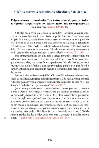 A Bíblia mostra o caminho da felicidade, 5 de Junho

        Folgo mais com o caminho dos Teus testemunhos do que com todas
        as riquezas. Alegrar-me-ei nos Teus estatutos; não me esquecerei da
                          Tua palavra. Salmos 119:14, 16.

            A Bíblia nos apresenta à vista as insondáveis riquezas e os impere-
        cíveis tesouros do Céu. O mais forte impulso humano é encontrar sua
        própria felicidade, e a Bíblia reconhece esse desejo e nos mostra que todo
        o Céu se unirá ao ser humano em seus esforços para atingir a felicidade
        verdadeira. A Bíblia revela a condição sob a qual a paz de Cristo é conce-
        dida. Ela descreve um lar de eterna felicidade e resplendor, onde nunca
        serão conhecidas as lágrimas nem a necessidade. — Carta 28, 1888.
            Esse abençoado livro vos ensinará a serdes honestos, temperantes em
        todas as coisas, modestos, diligentes, verdadeiros e retos. Seus conselhos,
        quando atendidos, vos tornarão companheiros ﬁéis da juventude, con-
        cedendo-vos uma inﬂuência que sempre guiará para o alto, puriﬁcará o
        caráter; inﬂuência que afastará do pecado e o encaminhará para as veredas
        da justiça.
            Será uma vida tal isenta de júbilo? Oh! não! Estará repleta de conforto,
        cheia de satisfação, porque estareis trazendo o Céu para a vossa própria
        vida, paz para o vosso coração, e dando um testemunho de que “a lei do
        Senhor é perfeita e refrigera a alma”. Salmos 19:7.
            Quisera eu que cada jovem compreendesse como é precioso o ofereci-
        mento a Deus de um coração jovem. Com que carinho guardam os anjos
        os passos do jovem que teme e ama a Deus! Jesus os conhece por nome,
        e seu exemplo está ajudando outros jovens a procederem retamente. A
        juventude que esconde em seu coração e mente uma reserva das palavras
        de advertência e animação, provenientes de Deus, de Suas preciosas péro-
        las de promessa, das quais se poderá suprir em qualquer momento, será
        um conduto vivo de luz. Tem ligação com a Fonte de toda a luz. O Sol da
        Justiça irradia Sua luz e raios curativos para o coração, e espalha luz em
[150]   redor. — The Youth’s Instructor, 3 de Agosto de 1887.




                                           166
 