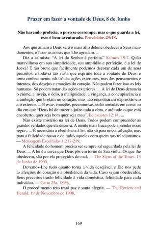 Prazer em fazer a vontade de Deus, 8 de Junho

Não havendo profecia, o povo se corrompe; mas o que guarda a lei,
           esse é bem-aventurado. Provérbios 29:18.

    Aos que amam a Deus será o mais alto deleite obedecer a Seus man-
damentos, e fazer as coisas que Lhe agradam. ...
    Diz o salmista: “A lei do Senhor é perfeita.” Salmos 19:7. Quão
maravilhosa em sua simplicidade, sua amplidão e perfeição, é a lei de
Jeová! É tão breve que facilmente podemos decorar cada um de seus
preceitos, e todavia tão vasta que exprime toda a vontade de Deus, e
toma conhecimento, não só das ações exteriores, mas dos pensamentos e
intentos, dos desejos e emoções do coração. Não podem fazer isso as leis
humanas. Só podem tratar das ações exteriores. ... A lei de Deus denuncia
o ciúme, a inveja, o ódio, a malignidade, a vingança, a concupiscência e
a ambição que brotam no coração, mas não encontraram expressão em
ato exterior. ... E essas emoções pecaminosas serão tomadas em conta no
dia em que “Deus há de trazer a juízo toda a obra, e até tudo o que está
encoberto, quer seja bom quer seja mau”. Eclesiastes 12:14. ...
    Não existe mistério na lei de Deus. Todos podem compreender as
grandes verdades que ela encerra. A mente mais fraca pode aprender essas
regras. ... É necessária a obediência à lei, não só para nossa salvação, mas
para a felicidade nossa e de todos aqueles com quem nos relacionamos.
— Mensagens Escolhidas 1:217-219.
    A felicidade do homem precisa ser sempre salvaguardada pela lei de
Deus. ... A lei é a cerca que Deus pôs em torno de Sua vinha. Os que lhe
obedecem, são por ela protegidos do mal. — The Signs of the Times, 13
de Junho de 1900.
    Devemos-Lhe tudo quanto torna a vida desejável, e Ele nos pede
as afeições do coração e a obediência da vida. Caso sejam obedecidos,
Seus preceitos trarão felicidade à vida doméstica, felicidade para cada
indivíduo. — Carta 23a, 1893.
    O procedimento reto trará paz e santa alegria. — The Review and
Herald, 19 de Novembro de 1908.




                                    169
 