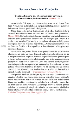 Ser bom e fazer o bem, 13 de Junho

                Conﬁa no Senhor e faze o bem; habitarás na Terra e,
                 verdadeiramente, serás alimentado. Salmos 37:3.

            A verdadeira felicidade encontra-se unicamente em ser bom e fazer
        bem. A mais pura e elevada honra é experimentada pelos que cumprem
        ﬁelmente os deveres que lhes são designados. ...
            Cristo deu a todos a obra do ministério. Ele é o Rei da glória, todavia
        declara: “O Filho do homem não veio para ser servido, mas para servir.”
        Mateus 20:28. E a Majestade do Céu, no entanto de boa vontade consentiu
        em vir à Terra para fazer a obra que Lhe foi entregue por Seu Pai. Ele
        enobreceu o trabalho. Para nos dar o exemplo de atividade, trabalhou com
        as próprias mãos no ofício de carpinteiro. ... Compreendia ser um sócio
[157]   na ﬁrma da família, e desempenhava voluntariamente a Sua parte nas
        responsabilidades.
            As crianças e os jovens devem achar prazer em tornar mais leves as
        obrigações do pai e da mãe, demonstrando abnegado interesse no lar.
        Ao suportarem com alegria a parte das responsabilidades que lhes pesa
        sobre os ombros, estão recebendo instrução para se tornarem aptos para
        posições de conﬁança e utilidade. Cada ano devem fazer progressos,
        trocando gradual mas seguramente sua conduta de meninos e meninas
        pela de verdadeiros homens e mulheres. No ﬁel desempenho de simples
        deveres do lar, os rapazes e as meninas lançam os alicerces da excelência
        mental, moral e espiritual. — Mensagens aos Jovens, 210-212.
            A riqueza e a ociosidade são por alguns ensinadas como sendo ver-
        dadeiras bênçãos; mas os que estão sempre ocupados, e com satisfação
        fazem o seu trabalho diário, são os mais felizes e desfrutam melhor saúde.
        O cansaço saudável resultante do trabalho bem ordenado garante-lhes
        os benefícios do sono reparador. A sentença de que o homem precisa
        trabalhar para a obtenção do pão de cada dia, e a promessa de felicidade e
        honra futuras, provêm ambas do mesmo trono, e ambas são bênçãos. —
        Christian Temperance and Bible Hygiene, 97.




                                           174
 