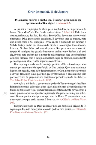 Orar de manhã, 11 de Janeiro

           Pela manhã ouvirás a minha voz, ó Senhor; pela manhã me
                   apresentarei a Ti, e vigiarei. Salmos 5:3.

           A primeira respiração da alma pela manhã deve ser a presença de
       Jesus. “Sem Mim”, diz Ele, “nada podereis fazer.” João 15:5. É de Jesus
       que necessitamos; Sua luz, Sua vida, Seu espírito devem ser nossos conti-
       nuamente. DEle precisamos cada hora. E devemos orar de manhã, para
       que, assim como o Sol ilumina a Terra e enche o mundo de luz, também o
       Sol da Justiça brilhe nas câmaras da mente e do coração, tornando-nos
       luzes no Senhor. Não podemos dispensar Sua presença um momento
       sequer. O inimigo sabe quando intentamos andar sem o Senhor, e ali está
       ele, pronto para encher-nos a mente de más sugestões para que decaiamos
       de nossa ﬁrmeza; mas o desejo do Senhor é que de momento a momento
       permaneçamos nEle, e nEle sejamos completos. ...
           Deus quer que cada um de nós seja perfeito nEle, a ﬁm de represen-
       tarmos perante o mundo a perfeição de Seu caráter. Quer que estejamos
       isentos de pecado, para não desapontarmos o Céu, nem entristecermos
       o divino Redentor. Não quer Ele que professemos o cristianismo sem
       prevalecer-nos da graça que nos pode tornar perfeitos, e nada nos falte. —
       The Bible Echo, 15 de Janeiro de 1892.
           A oração e a fé farão o que nenhum poder da Terra conseguirá realizar.
       Raramente somos colocados duas vezes nas mesmas circunstâncias sob
       todos os pontos de vista. Experimentamos continuamente novas cenas e
[12]   novas provas, onde a experiência passada não pode ser um guia suﬁci-
       ente. Temos que ter a luz perene que vem de Deus. Cristo envia sempre
       mensagens aos que estão atentos à Sua voz. — A Ciência do Bom Viver,
       509.
           Faz parte do plano de Deus conceder-nos, em resposta à oração da fé,
       aquilo que Ele não outorgaria se o não pedíssemos assim. — O Grande
       Conﬂito entre Cristo e Satanás, 525.




                                          14
 