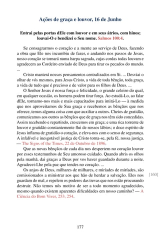 Ações de graça e louvor, 16 de Junho

  Entrai pelas portas dEle com louvor e em seus átrios, com hinos;
           louvai-O e bendizei o Seu nome. Salmos 100:4.

    Se consagrarmos o coração e a mente ao serviço de Deus, fazendo
a obra que Ele nos incumbiu de fazer, e andando nos passos de Jesus,
nosso coração se tornará numa harpa sagrada, cujas cordas todas louvam e
agradecem ao Cordeiro enviado de Deus para tirar os pecados do mundo.
...
    Cristo manterá nossos pensamentos centralizados em Si. ... Desviai o
olhar de vós mesmos, para Jesus Cristo, a vida de toda bênção, toda graça,
a vida de tudo que é precioso e de valor para os ﬁlhos de Deus. ...
    O Senhor Jesus é nossa força e felicidade, o grande celeiro do qual,
em qualquer ocasião, os homens podem tirar força. Ao estudá-Lo, ao falar
dEle, tornamo-nos mais e mais capacitados para imitá-Lo — à medida
que nos aproveitamos de Sua graça e recebemos as bênçãos que nos
oferece, temos alguma coisa com que auxiliar a outros. Cheios de gratidão,
comunicamos aos outros as bênçãos que de graça nos têm sido concedidas.
Assim recebendo e repartindo, crescemos em graça; e uma rica torrente de
louvor e gratidão constantemente ﬂui de nossos lábios; o doce espírito de
Jesus inﬂama de gratidão o coração, e eleva-nos com o senso de segurança.
A infalível e inesgotável justiça de Cristo torna-se, pela fé, nossa justiça.
— The Signs of the Times, 22 de Outubro de 1896.
    Que as novas bênçãos de cada dia nos despertem no coração louvor
por esses testemunhos de Seu amoroso cuidado. Quando abris os olhos
pela manhã, dai graças a Deus por vos haver guardado durante a noite.
Agradecei-Lhe pela paz que tendes no coração. ...
    Os anjos de Deus, milhares de milhares, e miríades de miríades, são
comissionados a ministrar aos que hão de herdar a salvação. Eles nos            [160]
guardam do mal, e repelem os poderes das trevas que nos estão procurando
destruir. Não temos nós motivo de ser a todo momento agradecidos,
mesmo quando existem aparentes diﬁculdades em nosso caminho? — A
Ciência do Bom Viver, 253, 254.




                                    177
 