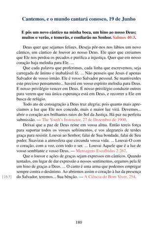 Cantemos, e o mundo cantará conosco, 19 de Junho

          E pôs um novo cântico na minha boca, um hino ao nosso Deus;
          muitos o verão, e temerão, e conﬁarão no Senhor. Salmos 40:3.

            Deus quer que sejamos felizes. Deseja pôr-nos nos lábios um novo
        cântico, um cântico de louvor ao nosso Deus. Ele quer que creiamos
        que Ele nos perdoa os pecados e puriﬁca a injustiça. Quer que em nosso
        coração haja melodia para Ele. ...
            Que cada palavra que proferimos, cada linha que escrevemos, seja
        carregada de ânimo e inabalável fé. ... Não penseis que Jesus é apenas
        Salvador de vosso irmão. Ele é vosso Salvador pessoal. Se mantiverdes
        este precioso pensamento... haverá em vosso espírito melodia para Deus.
        E nosso privilégio vencer em Deus. É nosso privilégio conduzir outros
        para verem que sua única esperança está em Deus, e recorrer a Ele em
        busca de refúgio.
            Todo ato de consagração a Deus traz alegria; pois quanto mais apre-
        ciamos a luz que Ele nos concede, mais e maior luz virá. Devemos...
        abrir o coração aos brilhantes raios do Sol da Justiça. Há paz na perfeita
        submissão. — The Youth’s Instructor, 27 de Dezembro de 1900.
            Deixai que a paz de Deus reine em vossa alma. Então tereis força
        para suportar todos os vossos sofrimentos, e vos alegrareis de terdes
        graça para resistir. Louvai ao Senhor; falai de Sua bondade, falai de Seu
        poder. Suavizai a atmosfera que circunda vossa vida. ... Louvai-O com
        o coração, com a voz, com todo o ser. ... Louvai Aquele que é a luz de
        vosso semblante e vosso Deus. — Mensagens Escolhidas 2:267.
            Que o louvor e ações de graças sejam expressos em cânticos. Quando
        tentados, em lugar de dar expressão a nossos sentimentos, ergamos pela fé
        um hino de graças a Deus. ... O canto é uma arma que podemos empregar
        sempre contra o desânimo. Ao abrirmos assim o coração à luz da presença
[163]   do Salvador, teremos... Sua bênção. — A Ciência do Bom Viver, 254.




                                          180
 