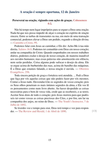 A oração é sempre oportuna, 12 de Janeiro

  Perseverai na oração, vigiando com ações de graças. Colossences
                                4:2.

    Não há tempo nem lugar impróprios para se erguer a Deus uma oração.
Nada há que nos possa impedir de alçar o coração no espírito de oração
sincera. Entre as turbas de transeuntes na rua, em meio de uma transação
comercial, podemos elevar a Deus um pedido, rogando a direção divina.
— Caminho a Cristo, 99.
    Podemos falar com Jesus ao caminhar, e Ele diz: Acho-Me à tua mão
direita. Salmos 16:8. Podemos ter comunhão com Deus em nosso coração;
andar na companhia de Cristo. Quando empenhados em nossos trabalhos
diários, podemos exalar o desejo de nosso coração, de maneira inaudível
aos ouvidos humanos; mas essas palavras não amortecerão em silêncio,
nem serão perdidas. Coisa alguma pode sufocar o desejo da alma. Ele
se ergue acima do burburinho das ruas, acima do barulho das máquinas.
É a Deus que estamos falando, e nossa oração é ouvida. — Obreiros
Evangélicos, 258.
    Toda sincera petição de graça e fortaleza será atendida. ... Pedi a Deus
que faça por vós aquelas coisas que não podeis fazer por vós mesmos.
Contai a Jesus tudo. Desvendai-Lhe os segredos de vosso coração; pois
os Seus olhos penetram os mais íntimos segredos da alma, e Ele vos lê
os pensamentos como num livro aberto. Ao haver despedido as coisas
necessárias para o bem de vossa vida, crede que as recebereis, e as tereis.
Aceitai Seus dons de todo o coração; pois Jesus morreu para que pudés-
seis ter como vossas as coisas preciosas dos Céus, e por ﬁm, um lar na
companhia dos anjos, no reino de Deus. — The Youth’s Instructor, 7 de
Julho de 1892.
    Se tiverdes voz e tempo para orar, Deus terá tempo e voz para respon-
der. — The Review and Herald, 1 de Abril de 1890.                              [13]




                                    15
 