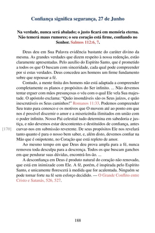 Conﬁança signiﬁca segurança, 27 de Junho

        Na verdade, nunca será abalado; o justo ﬁcará em memória eterna.
        Não temerá maus rumores; o seu coração está ﬁrme, conﬁando no
                            Senhor. Salmos 112:6, 7.

            Deus deu em Sua Palavra evidência bastante do caráter divino da
        mesma. As grandes verdades que dizem respeito à nossa redenção, estão
        claramente apresentadas. Pelo auxílio do Espírito Santo, que é prometido
        a todos os que O buscam com sinceridade, cada qual pode compreender
        por si estas verdades. Deus concedeu aos homens um ﬁrme fundamento
        sobre que repousar a fé.
            Contudo, a mente ﬁnita dos homens não está adaptada a compreender
        completamente os planos e propósitos do Ser inﬁnito. ... Não devemos
        tentar erguer com mãos presunçosas o véu com o qual Ele vela Sua majes-
        tade. O apóstolo exclama: “Quão insondáveis são os Seus juízos, e quão
        inescrutáveis os Seus caminhos!” Romanos 11:33. Podemos compreender
        Seu trato para conosco e os motivos que O movem até ao ponto em que
        nos é possível discernir o amor e a misericórdia ilimitados em união com
        o poder inﬁnito. Nosso Pai celestial tudo determina em sabedoria e jus-
        tiça, e não devemos estar descontentes e destituídos de conﬁança, antes
[170]   curvar-nos em submissão reverente. De seus propósitos Ele nos revelará
        tanto quanto é para o nosso bem saber, e, além disto, devemos conﬁar na
        Mão que é onipotente, no Coração que está repleto de amor.
            Ao mesmo tempo em que Deus deu prova ampla para a fé, nunca
        removeu toda desculpa para a descrença. Todos os que buscam ganchos
        em que pendurar suas dúvidas, encontrá-los-ão. ...
            A desconﬁança em Deus é produto natural do coração não renovado,
        que está em inimizade com Ele. A fé, porém, é inspirada pelo Espírito
        Santo, e unicamente ﬂorescerá à medida que for acalentada. Ninguém se
        pode tornar forte na fé sem esforço decidido. — O Grande Conﬂito entre
        Cristo e Satanás, 526, 527.




                                          188
 