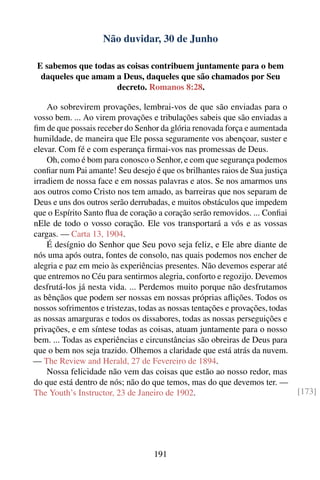 Não duvidar, 30 de Junho

 E sabemos que todas as coisas contribuem juntamente para o bem
  daqueles que amam a Deus, daqueles que são chamados por Seu
                     decreto. Romanos 8:28.

    Ao sobrevirem provações, lembrai-vos de que são enviadas para o
vosso bem. ... Ao virem provações e tribulações sabeis que são enviadas a
ﬁm de que possais receber do Senhor da glória renovada força e aumentada
humildade, de maneira que Ele possa seguramente vos abençoar, suster e
elevar. Com fé e com esperança ﬁrmai-vos nas promessas de Deus.
    Oh, como é bom para conosco o Senhor, e com que segurança podemos
conﬁar num Pai amante! Seu desejo é que os brilhantes raios de Sua justiça
irradiem de nossa face e em nossas palavras e atos. Se nos amarmos uns
aos outros como Cristo nos tem amado, as barreiras que nos separam de
Deus e uns dos outros serão derrubadas, e muitos obstáculos que impedem
que o Espírito Santo ﬂua de coração a coração serão removidos. ... Conﬁai
nEle de todo o vosso coração. Ele vos transportará a vós e as vossas
cargas. — Carta 13, 1904.
    É desígnio do Senhor que Seu povo seja feliz, e Ele abre diante de
nós uma após outra, fontes de consolo, nas quais podemos nos encher de
alegria e paz em meio às experiências presentes. Não devemos esperar até
que entremos no Céu para sentirmos alegria, conforto e regozijo. Devemos
desfrutá-los já nesta vida. ... Perdemos muito porque não desfrutamos
as bênçãos que podem ser nossas em nossas próprias aﬂições. Todos os
nossos sofrimentos e tristezas, todas as nossas tentações e provações, todas
as nossas amarguras e todos os dissabores, todas as nossas perseguições e
privações, e em síntese todas as coisas, atuam juntamente para o nosso
bem. ... Todas as experiências e circunstâncias são obreiras de Deus para
que o bem nos seja trazido. Olhemos a claridade que está atrás da nuvem.
— The Review and Herald, 27 de Fevereiro de 1894.
    Nossa felicidade não vem das coisas que estão ao nosso redor, mas
do que está dentro de nós; não do que temos, mas do que devemos ter. —
The Youth’s Instructor, 23 de Janeiro de 1902.                                 [173]




                                    191
 