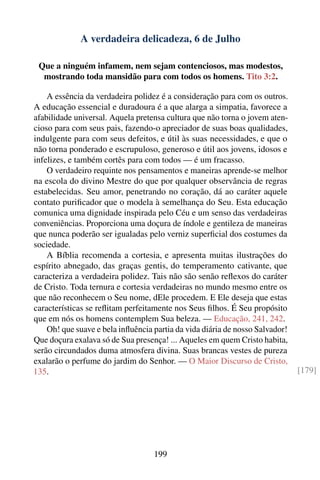 A verdadeira delicadeza, 6 de Julho

 Que a ninguém infamem, nem sejam contenciosos, mas modestos,
  mostrando toda mansidão para com todos os homens. Tito 3:2.

    A essência da verdadeira polidez é a consideração para com os outros.
A educação essencial e duradoura é a que alarga a simpatia, favorece a
afabilidade universal. Aquela pretensa cultura que não torna o jovem aten-
cioso para com seus pais, fazendo-o apreciador de suas boas qualidades,
indulgente para com seus defeitos, e útil às suas necessidades, e que o
não torna ponderado e escrupuloso, generoso e útil aos jovens, idosos e
infelizes, e também cortês para com todos — é um fracasso.
    O verdadeiro requinte nos pensamentos e maneiras aprende-se melhor
na escola do divino Mestre do que por qualquer observância de regras
estabelecidas. Seu amor, penetrando no coração, dá ao caráter aquele
contato puriﬁcador que o modela à semelhança do Seu. Esta educação
comunica uma dignidade inspirada pelo Céu e um senso das verdadeiras
conveniências. Proporciona uma doçura de índole e gentileza de maneiras
que nunca poderão ser igualadas pelo verniz superﬁcial dos costumes da
sociedade.
    A Bíblia recomenda a cortesia, e apresenta muitas ilustrações do
espírito abnegado, das graças gentis, do temperamento cativante, que
caracteriza a verdadeira polidez. Tais não são senão reﬂexos do caráter
de Cristo. Toda ternura e cortesia verdadeiras no mundo mesmo entre os
que não reconhecem o Seu nome, dEle procedem. E Ele deseja que estas
características se reﬂitam perfeitamente nos Seus ﬁlhos. É Seu propósito
que em nós os homens contemplem Sua beleza. — Educação, 241, 242.
    Oh! que suave e bela inﬂuência partia da vida diária de nosso Salvador!
Que doçura exalava só de Sua presença! ... Aqueles em quem Cristo habita,
serão circundados duma atmosfera divina. Suas brancas vestes de pureza
exalarão o perfume do jardim do Senhor. — O Maior Discurso de Cristo,
135.                                                                          [179]




                                   199
 