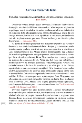 Cortesia cristã, 7 de Julho

        Como Eu vos amei a vós, que também vós uns aos outros vos ameis.
                                  João 13:34.

            O valor da cortesia é muito pouco apreciado. Muitos que são bondosos
        de coração não têm amabilidade nas maneiras. Muitos que se impõem ao
        respeito por sua sinceridade e correção, são lamentavelmente deﬁcientes
        em simpatia. Esta falta prejudica sua própria felicidade, e afasta de seu
        serviço a outros. Muitas das mais agradáveis e valiosas experiências da
        vida são freqüentes vezes, por mera falta de lembrança, sacriﬁcadas pelos
        descorteses. — Educação, 240.
            As Santas Escrituras apresentam-nos marcantes exemplos do exercício
        da cortesia. Abraão foi um homem de Deus. Sempre que armava sua tenda
        imediatamente também construía um altar para sacriﬁcar e convidar a
        Deus para habitar com ele. Abraão era um homem cortês. Sua vida não
        foi manchada pelo egoísmo, nem por qualquer condenável traço de caráter
        que fosse ofensivo à vista de Deus. Testemunhou sua conduta quando
        na questão da separação de Ló. Ainda que Ló fosse seu sobrinho, e
        muito mais novo, e a primeira escolha da terra pertencesse a Abraão, sua
        cortesia levou-o a declinar de seu direito e permitir que Ló escolhesse
        a parte da terra que parecia mais desejável. Ei-lo dando as boas-vindas
        aos três desconhecidos no calor do dia e apressando-se para suprir-lhes
        as necessidades. Observai-o empenhado numa transação comercial com
        os ﬁlhos de Hete, para comprar uma sepultura para Sara. Mesmo em sua
        aﬂição não se esqueceu de ser cortês. Inclinou-se diante deles ainda que
        fosse o nobre de Deus. Abraão sabia o que a genuína polidez signiﬁcava,
        e qual o dever do homem para com o seu semelhante. — The Review and
        Herald, 8 de Setembro de 1885.
            Devemos esquecer-nos a nós mesmos, sempre ... atentos para observar
        oportunidades para animar outros, confortando-os em suas tristezas e
        aliviando-lhes as cargas por mostras de terna bondade e pequenos atos
        de amor. Essas atenciosas cortesias que, iniciando-se em nossa família,
        estendem-se até fora do círculo familiar, ajudam a tornar a soma da vida
[180]   feliz. — Mente, Caráter e Personalidade 1:85, 86.




                                          200
 