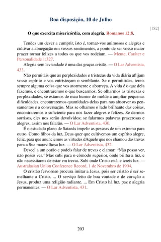 Boa disposição, 10 de Julho
                                                                               [182]
      O que exercita misericórdia, com alegria. Romanos 12:8.

    Tendes um dever a cumprir, isto é, tornar-vos animosos e alegres e
cultivar a abnegação em vossos sentimentos, a ponto de ser vosso maior
prazer tornar felizes a todos os que vos rodeiam. — Mente, Caráter e
Personalidade 1:327.
    Alegria sem leviandade é uma das graças cristãs. — O Lar Adventista,
433.
    Não permitais que as perplexidades e tristezas da vida diária aﬂijam
vosso espírito e vos entristeçam o semblante. Se o permitirdes, tereis
sempre alguma coisa que vos atormente e aborreça. A vida é o que dela
fazemos, e encontraremos o que buscarmos. Se olharmos as tristezas e
perplexidades, se estamos de mau humor de molde a ampliar pequenas
diﬁculdades, encontraremos quantidades delas para nos absorver os pen-
samentos e a conversação. Mas se olhamos o lado brilhante das coisas,
encontraremos o suﬁciente para nos fazer alegres e felizes. Se dermos
sorrisos, eles nos serão devolvidos; se falarmos palavras prazerosas e
alegres, assim nos falarão. — O Lar Adventista, 430.
    É o estudado plano de Satanás impelir as pessoas de um extremo para
outro. Como ﬁlhos da luz, Deus quer que cultivemos um espírito alegre,
feliz, para que anunciemos as virtudes dAquele que nos chamou das trevas
para a Sua maravilhosa luz. — O Lar Adventista, 432.
    Descei a um porão e podeis falar de trevas e clamar: “Não posso ver,
não posso ver.” Mas subi para o cômodo superior, onde brilha a luz, e
não necessitareis de estar em trevas. Subi onde Cristo está, e tereis luz. —
Australasian Union Conference Record, 1 de Novembro de 1904.
    O cristão fervoroso procura imitar a Jesus, pois ser cristão é ser se-
melhante a Cristo. ... O serviço feito de boa vontade e de coração a
Jesus, produz uma religião radiante. ... Em Cristo há luz, paz e alegria
permanentes. — O Lar Adventista, 431.




                                   203
 