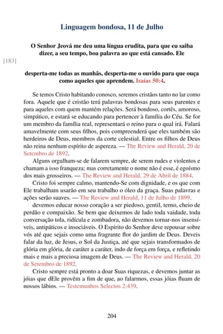 Linguagem bondosa, 11 de Julho

           O Senhor Jeová me deu uma língua erudita, para que eu saiba
              dizer, a seu tempo, boa palavra ao que está cansado. Ele
[183]

        desperta-me todas as manhãs, desperta-me o ouvido para que ouça
                    como aqueles que aprendem. Isaías 50:4.

            Se temos Cristo habitando conosco, seremos cristãos tanto no lar como
        fora. Aquele que é cristão terá palavras bondosas para seus parentes e
        para aqueles com quem mantém relações. Será bondoso, cortês, amoroso,
        simpático, e estará se educando para pertencer à família do Céu. Se for
        um membro da família real, representará o reino para o qual irá. Falará
        amavelmente com seus ﬁlhos, pois compreenderá que eles também são
        herdeiros de Deus, membros da corte celestial. Entre os ﬁlhos de Deus
        não reina nenhum espírito de aspereza. — The Review and Herald, 20 de
        Setembro de 1892.
            Alguns orgulham-se de falarem sempre, de serem rudes e violentos e
        chamam a isso franqueza; mas corretamente o nome não é esse, é egoísmo
        dos mais grosseiros. — The Review and Herald, 29 de Abril de 1884.
            Cristo foi sempre calmo, mantendo-Se com dignidade, e os que com
        Ele trabalham usarão em seu trabalho o óleo da graça. Suas palavras e
        ações serão suaves. — The Review and Herald, 11 de Julho de 1899.
            devemos educar nosso coração a ser piedoso, gentil, terno, cheio de
        perdão e compaixão. Se bem que deixemos de lado toda vaidade, toda
        conversação tola, ridícula e zombadora, não devemos tornar-nos insensí-
        veis, antipáticos e insociáveis. O Espírito do Senhor deve repousar sobre
        vós até que sejais como uma fragrante ﬂor do jardim de Deus. Deveis
        falar da luz, de Jesus, o Sol da Justiça, até que sejais transformados de
        glória em glória, de caráter a caráter, indo de força em força, e reﬂetindo
        mais e mais a preciosa imagem de Deus. — The Review and Herald, 20
        de Setembro de 1892.
            Cristo sempre está pronto a doar Suas riquezas, e devemos juntar as
        jóias que dEle provêm a ﬁm de que, ao falarmos, essas jóias ﬂuam de
        nossos lábios. — Testemunhos Selectos 2:439.



                                           204
 