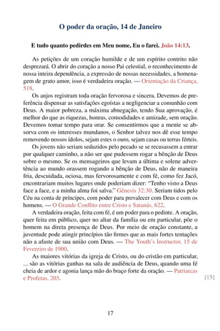 O poder da oração, 14 de Janeiro

   E tudo quanto pedirdes em Meu nome, Eu o farei. João 14:13.

     As petições de um coração humilde e de um espírito contrito não
desprezará. O abrir do coração a nosso Pai celestial, o reconhecimento de
nossa inteira dependência, a expressão de nossas necessidades, a homena-
gem de grato amor, isso é verdadeira oração. — Orientação da Criança,
518.
     Os anjos registram toda oração fervorosa e sincera. Devemos de pre-
ferência dispensar as satisfações egoístas a negligenciar a comunhão com
Deus. A maior pobreza, a máxima abnegação, tendo Sua aprovação, é
melhor do que as riquezas, honras, comodidades e amizade, sem oração.
Devemos tomar tempo para orar. Se consentirmos que a mente se ab-
sorva com os interesses mundanos, o Senhor talvez nos dê esse tempo
removendo nossos ídolos, sejam estes o ouro, sejam casas ou terras férteis.
     Os jovens não seriam seduzidos pelo pecado se se recusassem a entrar
por qualquer caminho, a não ser que pudessem rogar a bênção de Deus
sobre o mesmo. Se os mensageiros que levam a última e solene adver-
tência ao mundo orassem rogando a bênção de Deus, não de maneira
fria, descuidada, ociosa, mas fervorosamente e com fé, como fez Jacó,
encontrariam muitos lugares onde poderiam dizer: “Tenho visto a Deus
face a face, e a minha alma foi salva.” Gênesis 32:30. Seriam tidos pelo
Céu na conta de príncipes, com poder para prevalecer com Deus e com os
homens. — O Grande Conﬂito entre Cristo e Satanás, 622.
     A verdadeira oração, feita com fé, é um poder para o pedinte. A oração,
quer feita em público, quer no altar da família ou em particular, põe o
homem na direta presença de Deus. Por meio de oração constante, a
juventude pode atingir princípios tão ﬁrmes que as mais fortes tentações
não a afaste de sua união com Deus. — The Youth’s Instructor, 15 de
Fevereiro de 1900.
     As maiores vitórias da igreja de Cristo, ou do cristão em particular,
... são as vitórias ganhas na sala de audiência de Deus, quando uma fé
cheia de ardor e agonia lança mão do braço forte da oração. — Patriarcas
e Profetas, 203.                                                               [15]




                                    17
 