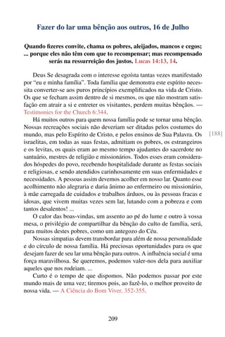 Fazer do lar uma bênção aos outros, 16 de Julho

Quando ﬁzeres convite, chama os pobres, aleijados, mancos e cegos;
... porque eles não têm com que to recompensar; mas recompensado
          serás na ressurreição dos justos. Lucas 14:13, 14.

    Deus Se desagrada com o interesse egoísta tantas vezes manifestado
por “eu e minha família”. Toda família que demonstra este espírito neces-
sita converter-se aos puros princípios exempliﬁcados na vida de Cristo.
Os que se fecham assim dentro de si mesmos, os que não mostram satis-
fação em atrair a si e entreter os visitantes, perdem muitas bênçãos. —
Testimonies for the Church 6:344.
    Há muitos outros para quem nossa família pode se tornar uma bênção.
Nossas recreações sociais não deveriam ser ditadas pelos costumes do
mundo, mas pelo Espírito de Cristo, e pelos ensinos de Sua Palavra. Os       [188]
israelitas, em todas as suas festas, admitiam os pobres, os estrangeiros
e os levitas, os quais eram ao mesmo tempo ajudantes do sacerdote no
santuário, mestres de religião e missionários. Todos esses eram considera-
dos hóspedes do povo, recebendo hospitalidade durante as festas sociais
e religiosas, e sendo atendidos carinhosamente em suas enfermidades e
necessidades. A pessoas assim devemos acolher em nosso lar. Quanto esse
acolhimento não alegraria e daria ânimo ao enfermeiro ou missionário,
à mãe carregada de cuidados e trabalhos árduos, ou às pessoas fracas e
idosas, que vivem muitas vezes sem lar, lutando com a pobreza e com
tantos desalentos! ...
    O calor das boas-vindas, um assento ao pé do lume e outro à vossa
mesa, o privilégio de compartilhar da bênção do culto de família, será,
para muitos destes pobres, como um antegozo do Céu.
    Nossas simpatias devem transbordar para além de nossa personalidade
e do círculo de nossa família. Há preciosas oportunidades para os que
desejam fazer de seu lar uma bênção para outros. A inﬂuência social é uma
força maravilhosa. Se queremos, podemos valer-nos dela para auxiliar
aqueles que nos rodeiam. ...
    Curto é o tempo de que dispomos. Não podemos passar por este
mundo mais de uma vez; tiremos pois, ao fazê-lo, o melhor proveito de
nossa vida. — A Ciência do Bom Viver, 352-355.



                                  209
 