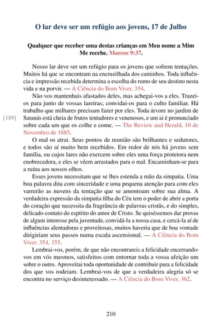 O lar deve ser um refúgio aos jovens, 17 de Julho

         Qualquer que receber uma destas crianças em Meu nome a Mim
                           Me recebe. Marcos 9:37.

            Nosso lar deve ser um refúgio para os jovens que sofrem tentações.
        Muitos há que se encontram na encruzilhada dos caminhos. Toda inﬂuên-
        cia e impressão recebida determina a escolha do rumo de seu destino nesta
        vida e na porvir. — A Ciência do Bom Viver, 354.
            Não vos mantenhais afastados deles, mas achegai-vos a eles. Trazei-
        os para junto de vossas lareiras; convidai-os para o culto familiar. Há
        trabalho que milhares precisam fazer por eles. Toda árvore no jardim de
[189]   Satanás está cheia de frutos tentadores e venenosos, e um ai é pronunciado
        sobre cada um que os colhe e come. — The Review and Herald, 10 de
        Novembro de 1885.
            O mal os atrai. Seus pontos de reunião são brilhantes e sedutores,
        e todos são aí muito bem recebidos. Em redor de nós há jovens sem
        família, ou cujos lares não exercem sobre eles uma força protetora nem
        enobrecedora, e eles se vêem arrastados para o mal. Encaminham-se para
        a ruína aos nossos olhos.
            Esses jovens necessitam que se lhes estenda a mão da simpatia. Uma
        boa palavra dita com sinceridade e uma pequena atenção para com eles
        varrerão as nuvens da tentação que se amontoam sobre sua alma. A
        verdadeira expressão da simpatia ﬁlha do Céu tem o poder de abrir a porta
        do coração que necessita da fragrância de palavras cristãs, e do simples,
        delicado contato do espírito do amor de Cristo. Se quiséssemos dar provas
        de algum interesse pela juventude, convidá-la a nossa casa, e cercá-la aí de
        inﬂuências alentadoras e proveitosas, muitos haveria que de boa vontade
        dirigiriam seus passos numa escala ascensional. — A Ciência do Bom
        Viver, 354, 355.
            Lembrai-vos, porém, de que não encontrareis a felicidade encerrando-
        vos em vós mesmos, satisfeitos com entornar toda a vossa afeição um
        sobre o outro. Aproveitai toda oportunidade de contribuir para a felicidade
        dos que vos rodeiam. Lembrai-vos de que a verdadeira alegria só se
        encontra no serviço desinteressado. — A Ciência do Bom Viver, 362.




                                           210
 