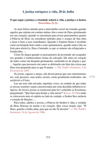 A justiça enriquece a vida, 20 de Julho

O que segue a justiça e a bondade achará a vida, a justiça e a honra.
                          Provérbios 21:21.

     As mais felizes atitudes para o intercâmbio social são tomadas quando
aqueles que entram em contato mútuo, têm o amor de Deus germinando
em seu coração; quando se encontram para trocar pensamentos quanto
à Palavra de Deus ou considerar métodos para o avanço de Sua obra
e fazer o bem a seus semelhantes. Quando o Espírito Santo é recebido
como um hóspede bem-vindo a estes ajuntamentos, quando nada é dito ou
feito para afastá-Lo, Deus é honrado, os que se reúnem são refrigerados e
fortalecidos. ...
     Cristo Se alegra quando os pensamentos da juventude são ocupados
nos grandes e enobrecedores temas da salvação. Ele entra no coração
de todos como um hóspede permanente, enchendo-os de alegria e paz.
... Aqueles que possuem este amor se deleitarão em falar das coisas que
Deus tem preparado para os que O amam. — The Youth’s Instructor, 4 de
Fevereiro de 1897.
     Os jovens, rapazes e moças, não devem pensar que seus entretenimen-
tos, seus passeios, suas noites sociais, como geralmente realizados, são     [192]
aceitáveis a Cristo.
     Luz me tem sido enviada, repetidas vezes, no sentido de que todas
as nossas reuniões sejam caracterizadas por uma decidida inﬂuência re-
ligiosa. Se nossos jovens se reunissem para ler e entender as Escrituras,
perguntando: “Que farei para herdar a vida eterna?” (Lucas 10:25) e então
se colocassem num só espírito ao lado da verdade, o Senhor lhes encheria
o coração de bênçãos. ...
     Para todos, adultos e jovens, a Palavra do Senhor é: Que a verdade
de Deus ﬂoresça na mente e no coração. Que vossa oração seja: “Ó
Deus, guarda a minha alma, para que eu não Te desonre.” — The Youth’s
Instructor, 14 de Agosto de 1906.




                                  213
 