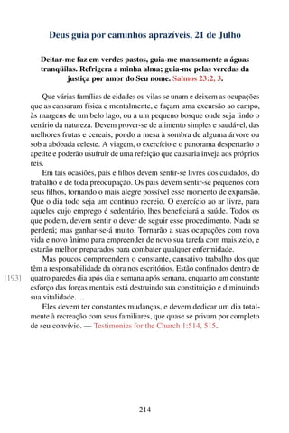 Deus guia por caminhos aprazíveis, 21 de Julho

           Deitar-me faz em verdes pastos, guia-me mansamente a águas
           tranqüilas. Refrigera a minha alma; guia-me pelas veredas da
                   justiça por amor do Seu nome. Salmos 23:2, 3.

            Que várias famílias de cidades ou vilas se unam e deixem as ocupações
        que as cansaram física e mentalmente, e façam uma excursão ao campo,
        às margens de um belo lago, ou a um pequeno bosque onde seja lindo o
        cenário da natureza. Devem prover-se de alimento simples e saudável, das
        melhores frutas e cereais, pondo a mesa à sombra de alguma árvore ou
        sob a abóbada celeste. A viagem, o exercício e o panorama despertarão o
        apetite e poderão usufruir de uma refeição que causaria inveja aos próprios
        reis.
            Em tais ocasiões, pais e ﬁlhos devem sentir-se livres dos cuidados, do
        trabalho e de toda preocupação. Os pais devem sentir-se pequenos com
        seus ﬁlhos, tornando o mais alegre possível esse momento de expansão.
        Que o dia todo seja um contínuo recreio. O exercício ao ar livre, para
        aqueles cujo emprego é sedentário, lhes beneﬁciará a saúde. Todos os
        que podem, devem sentir o dever de seguir esse procedimento. Nada se
        perderá; mas ganhar-se-á muito. Tornarão a suas ocupações com nova
        vida e novo ânimo para empreender de novo sua tarefa com mais zelo, e
        estarão melhor preparados para combater qualquer enfermidade.
            Mas poucos compreendem o constante, cansativo trabalho dos que
        têm a responsabilidade da obra nos escritórios. Estão conﬁnados dentro de
[193]   quatro paredes dia após dia e semana após semana, enquanto um constante
        esforço das forças mentais está destruindo sua constituição e diminuindo
        sua vitalidade. ...
            Eles devem ter constantes mudanças, e devem dedicar um dia total-
        mente à recreação com seus familiares, que quase se privam por completo
        de seu convívio. — Testimonies for the Church 1:514, 515.




                                           214
 