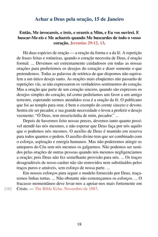 Achar a Deus pela oração, 15 de Janeiro

        Então, Me invocareis, e ireis, e orareis a Mim, e Eu vos ouvirei. E
       buscar-Me-eis e Me achareis quando Me buscardes de todo o vosso
                         coração. Jeremias 29:12, 13.

           Há duas espécies de oração — a oração da forma e a da fé. A repetição
       de frases feitas e rotineiras, quando o coração necessita de Deus, é oração
       formal. ... Devemos ser extremamente cuidadosos em todas as nossas
       orações para proferirmos os desejos do coração e dizer somente o que
       pretendemos. Todas as palavras de retórica de que dispomos não equiva-
       lem a um único desejo santo. As orações mais eloqüentes não passarão de
       repetições vãs, se não expressarem os verdadeiros sentimentos do coração.
       Mas a oração que parte de um coração sincero, quando são expressos os
       desejos simples do coração, tal como pediríamos um favor a um amigo
       terrestre, esperando sermos atendidos essa é a oração da fé. O publicano
       que foi ao templo para orar, é bem o exemplo do crente sincero e devoto.
       Sentiu ele ser pecador, e sua grande necessidade o levou a proferir o desejo
       veemente: “Ó Deus, tem misericórdia de mim, pecador.” ...
           Depois de havermos feito nossas preces, devemos tanto quanto possí-
       vel atendê-las nós mesmos, e não esperar que Deus faça por nós aquilo
       que o podemos nós mesmos. O auxílio de Deus é mantido em reserva
       para todos quantos o pedem. O auxílio divino tem que ser combinado com
       o esforço, aspiração e energia humanos. Mas não poderemos atingir os
       anteparos do Céu sem nós mesmos os galgarmos. Não podemos ser susti-
       dos pelas orações de outras pessoas quando nós mesmos negligenciamos
       a oração; pois Deus não fez semelhante provisão para nós. ... Os traços
       desagradáveis de nosso caráter não são removidos nem substituídos pelos
       traços puros e amáveis, sem esforço de nossa parte. ...
           Em nossos esforços para seguir o modelo fornecido por Deus, traça-
       remos linhas tortas. ... Não obstante não esmoreçamos os esforços. ... O
       fracasso momentâneo deve levar-nos a apoiar-nos mais fortemente em
[16]   Cristo. — The Bible Echo, Novembro de 1887.




                                           18
 