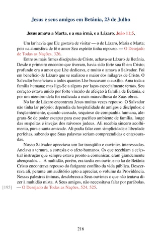 Jesus e seus amigos em Betânia, 23 de Julho

              Jesus amava a Marta, e a sua irmã, e a Lázaro. João 11:5.

             Um lar havia que Ele gostava de visitar — o de Lázaro, Maria e Marta;
        pois na atmosfera de fé e amor Seu espírito tinha repouso. — O Desejado
        de Todas as Nações, 326.
             Entre os mais ﬁrmes discípulos de Cristo, achava-se Lázaro de Betânia.
        Desde o primeiro encontro que tiveram, havia sido forte sua fé em Cristo;
        profundo era o amor que Lhe dedicava, e muito o amava o Salvador. Foi
        em benefício de Lázaro que se realizou o maior dos milagres de Cristo. O
        Salvador beneﬁciava a todos quantos Lhe buscavam o auxílio. Ama toda a
        família humana; mas liga-Se a alguns por laços especialmente ternos. Seu
        coração estava unido por forte vínculo de afeição à família de Betânia, e
        por um membro dela foi realizada a mais maravilhosa de Suas obras.
             No lar de Lázaro encontrara Jesus muitas vezes repouso. O Salvador
        não tinha lar próprio; dependia da hospitalidade de amigos e discípulos; e
        freqüentemente, quando cansado, sequioso de companhia humana, ale-
        grara-Se de poder escapar para esse pacíﬁco ambiente de família, longe
        das suspeitas e invejas dos raivosos judeus. Ali recebia sincero acolhi-
        mento, pura e santa amizade. Ali podia falar com simplicidade e liberdade
        perfeitas, sabendo que Suas palavras seriam compreendidas e entesoura-
        das.
             Nosso Salvador apreciava um lar tranqüilo e ouvintes interessados.
        Anelava a ternura, a cortesia e o afeto humanos. Os que recebiam a celes-
        tial instrução que sempre estava pronto a comunicar, eram grandemente
        abençoados. ... A multidão, porém, era tardia em ouvir, e no lar de Betânia
        Cristo encontrava repouso do fatigante conﬂito da vida pública. Descer-
        rava ali, perante um auditório apto a apreciar, o volume da Providência.
        Nessas palestras íntimas, desdobrava a Seus ouvintes o que não tentava di-
        zer à multidão mista. A Seus amigos, não necessitava falar por parábolas.
[195]   — O Desejado de Todas as Nações, 524, 525.




                                           216
 