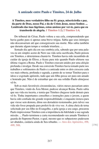 A amizade entre Paulo e Timóteo, 24 de Julho

A Timóteo, meu verdadeiro ﬁlho na fé: graça, misericórdia e paz,
da parte de Deus, nosso Pai, e da de Cristo Jesus, nosso Senhor. ...
Lembrado das tuas lágrimas, estou ansioso por ver-te, para que eu
      transborde de alegria. 1 Timóteo 1:2; 2 Timóteo 1:4.

    Do tribunal de César, Paulo voltou a sua cela, compreendendo que
havia ganho para si apenas uma breve trégua. Sabia que seus inimigos
não descansariam até que conseguissem sua morte. Mas sabia também
que durante algum tempo a verdade triunfara. ...
    Sentado dia após dia em sua sombria cela, sabendo que por uma pala-
vra ou um simples aceno de Nero sua vida seria sacriﬁcada, Paulo pensou
em Timóteo, e determinou chamá-lo. Timóteo havia sido incumbido de
cuidar da igreja de Éfeso, e ﬁcara para trás quando Paulo efetuou sua
última viagem a Roma. Paulo e Timóteo estavam unidos por uma afeição
profunda e invulgar. Desde sua conversão Timóteo havia tomado parte nos
trabalhos e sofrimentos de Paulo e a amizade entre os dois crescera cada
vez mais robusta, profunda e sagrada, a ponto de se tornar Timóteo para o
idoso e esgotado apóstolo, tudo que um ﬁlho possa ser para um amado
e honrado pai. Não é de estranhar que em sua solidão Paulo almejasse
vê-lo.
    Sob as mais favoráveis circunstâncias, vários meses passariam antes
que Timóteo, vindo da Ásia Menor, pudesse alcançar Roma. Paulo sabia
que sua vida era incerta, e temia que Timóteo chegasse tarde demais para
vê-lo. Tinha importantes conselhos e instruções para o jovem, a quem
havia sido conﬁada tão grande responsabilidade; e enquanto instava para
que viesse sem demora, ditou seu derradeiro testemunho, pois talvez sua
vida não fosse poupada para proferi-lo de viva voz. A alma cheia de terna
solicitude por seu ﬁlho no Evangelho, e pela igreja a seu cargo, procurou
Paulo impressionar Timóteo com a importância da ﬁdelidade a sua sagrada
missão. ... Paulo terminou a carta recomendando seu amado Timóteo à
guarda do Supremo Pastor, o qual, mesmo que os subpastores pudessem
ser abatidos, cuidaria ainda de Seu rebanho. — Atos dos Apóstolos, 498,
499, 508.                                                                   [196]




                                  217
 