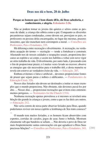 Deus nos dá o bem, 28 de Julho

   Porque ao homem que é bom diante dEle, dá Deus sabedoria, e
             conhecimento, e alegria. Eclesiastes 2:26.

    Não se podem tornar os jovens tão quietos e sérios como as pes-
soas de idade; a criança tão sóbria como o pai. Conquanto as diversões
pecaminosas sejam condenadas, como devem ser, provejam os pais, os
professores ou pessoas delas encarregadas, no lugar das mesmas, prazeres
inocentes, que não mancham nem corrompem a moral. — Conselhos aos
Professores, Pais e Estudantes, 335.
    Há diferença entre recreação e divertimento. A recreação, na verda-
deira acepção do termo — recriação — tende a fortalecer e construir.
Afastando-nos de nossos cuidados e ocupações usuais, proporciona des-
canso ao espírito e ao corpo, e assim nos habilita a voltar com novo vigor
ao sério trabalho da vida. O divertimento, por outro lado, é procurado com
o ﬁm de proporcionar prazer, e é muitas vezes levado ao excesso; absorve
as energias que são necessárias para o trabalho útil, e desta maneira se
revela um estorvo ao verdadeiro êxito da vida. — Educação, 207.
    Embora evitemos o falso e artiﬁcial... devemos proporcionar fontes
de prazer que sejam puras e nobres e ediﬁcantes. — Fundamentos da
Educação Cristã, 320.
    Nossos dias feriados não devem ser destinados a imitar os maus exem-
plos que o mundo proporciona. Não obstante, não devemos passá-los por
alto. ... Nesses dias ... proporcionai recreações que evitem estes entreteni-
mentos perigosos. — Testimonies for the Church 1:514.
    Nenhuma recreação apenas proveitosa a si mesmos se revelará uma
bênção tão grande às crianças e jovens, como a que os faz úteis aos outros.
— Educação, 212.
    Não seria correto de nossa parte observar feriados para Deus, quando
poderíamos reviver em nosso espírito a lembrança de Seu trato conosco?
...
    O mundo tem muitos feriados, e os homens ﬁcam absorvidos com
esportes, corridas de cavalos, jogos de azar, fumo e bebida. Mostram
claramente sob que bandeira se acham. ... Não deveria o povo de Deus ter
mais freqüentemente santas convocações em que agradecer a Deus Suas
preciosas bênçãos? — Conselhos aos Professores, Pais e Estudantes, 343.         [200]


                                    221
 