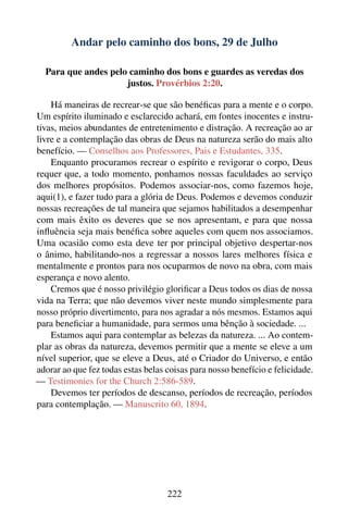 Andar pelo caminho dos bons, 29 de Julho

  Para que andes pelo caminho dos bons e guardes as veredas dos
                     justos. Provérbios 2:20.

    Há maneiras de recrear-se que são benéﬁcas para a mente e o corpo.
Um espírito iluminado e esclarecido achará, em fontes inocentes e instru-
tivas, meios abundantes de entretenimento e distração. A recreação ao ar
livre e a contemplação das obras de Deus na natureza serão do mais alto
benefício. — Conselhos aos Professores, Pais e Estudantes, 335.
    Enquanto procuramos recrear o espírito e revigorar o corpo, Deus
requer que, a todo momento, ponhamos nossas faculdades ao serviço
dos melhores propósitos. Podemos associar-nos, como fazemos hoje,
aqui(1), e fazer tudo para a glória de Deus. Podemos e devemos conduzir
nossas recreações de tal maneira que sejamos habilitados a desempenhar
com mais êxito os deveres que se nos apresentam, e para que nossa
inﬂuência seja mais benéﬁca sobre aqueles com quem nos associamos.
Uma ocasião como esta deve ter por principal objetivo despertar-nos
o ânimo, habilitando-nos a regressar a nossos lares melhores física e
mentalmente e prontos para nos ocuparmos de novo na obra, com mais
esperança e novo alento.
    Cremos que é nosso privilégio gloriﬁcar a Deus todos os dias de nossa
vida na Terra; que não devemos viver neste mundo simplesmente para
nosso próprio divertimento, para nos agradar a nós mesmos. Estamos aqui
para beneﬁciar a humanidade, para sermos uma bênção à sociedade. ...
    Estamos aqui para contemplar as belezas da natureza. ... Ao contem-
plar as obras da natureza, devemos permitir que a mente se eleve a um
nível superior, que se eleve a Deus, até o Criador do Universo, e então
adorar ao que fez todas estas belas coisas para nosso benefício e felicidade.
— Testimonies for the Church 2:586-589.
    Devemos ter períodos de descanso, períodos de recreação, períodos
para contemplação. — Manuscrito 60, 1894.




                                    222
 