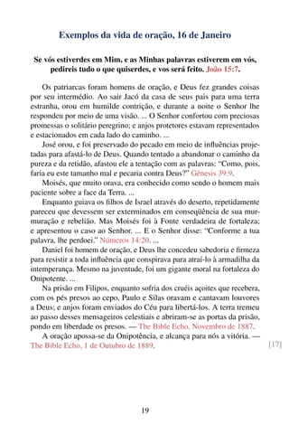 Exemplos da vida de oração, 16 de Janeiro

 Se vós estiverdes em Mim, e as Minhas palavras estiverem em vós,
      pedireis tudo o que quiserdes, e vos será feito. João 15:7.

    Os patriarcas foram homens de oração, e Deus fez grandes coisas
por seu intermédio. Ao sair Jacó da casa de seus pais para uma terra
estranha, orou em humilde contrição, e durante a noite o Senhor lhe
respondeu por meio de uma visão. ... O Senhor confortou com preciosas
promessas o solitário peregrino; e anjos protetores estavam representados
e estacionados em cada lado do caminho. ...
    José orou, e foi preservado do pecado em meio de inﬂuências proje-
tadas para afastá-lo de Deus. Quando tentado a abandonar o caminho da
pureza e da retidão, afastou ele a tentação com as palavras: “Como, pois,
faria eu este tamanho mal e pecaria contra Deus?” Gênesis 39:9.
    Moisés, que muito orava, era conhecido como sendo o homem mais
paciente sobre a face da Terra. ...
    Enquanto guiava os ﬁlhos de Israel através do deserto, repetidamente
pareceu que devessem ser exterminados em conseqüência de sua mur-
muração e rebelião. Mas Moisés foi à Fonte verdadeira de fortaleza;
e apresentou o caso ao Senhor. ... E o Senhor disse: “Conforme a tua
palavra, lhe perdoei.” Números 14:20. ...
    Daniel foi homem de oração, e Deus lhe concedeu sabedoria e ﬁrmeza
para resistir a toda inﬂuência que conspirava para atraí-lo à armadilha da
intemperança. Mesmo na juventude, foi um gigante moral na fortaleza do
Onipotente. ...
    Na prisão em Filipos, enquanto sofria dos cruéis açoites que recebera,
com os pés presos ao cepo, Paulo e Silas oravam e cantavam louvores
a Deus; e anjos foram enviados do Céu para libertá-los. A terra tremeu
ao passo desses mensageiros celestiais e abriram-se as portas da prisão,
pondo em liberdade os presos. — The Bible Echo, Novembro de 1887.
    A oração apossa-se da Onipotência, e alcança para nós a vitória. —
The Bible Echo, 1 de Outubro de 1889.                                        [17]




                                   19
 