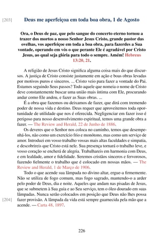 [203]       Deus me aperfeiçoa em toda boa obra, 1 de Agosto

          Ora, o Deus de paz, que pelo sangue do concerto eterno tornou a
         trazer dos mortos a nosso Senhor Jesus Cristo, grande pastor das
          ovelhas, vos aperfeiçoe em toda a boa obra, para fazerdes a Sua
        vontade, operando em vós o que perante Ele é agradável por Cristo
           Jesus, ao qual seja glória para todo o sempre. Amém! Hebreus
                                       13:20, 21.

            A religião de Jesus Cristo signiﬁca alguma coisa mais do que discur-
        sos. A justiça de Cristo consiste justamente em ação e boas obras levadas
        por motivos puros e sinceros. ... Cristo veio para fazer a vontade do Pai.
        Estamos seguindo Seus passos? Todo aquele que nomeia o nome de Cristo
        deve constantemente buscar uma união mais íntima com Ele, procurando
        andar como Ele andou, e fazer as Suas obras. ...
            É a obra que fazemos ou deixamos de fazer, que dirá com tremendo
        poder de nossa vida e destino. Deus requer que aproveitemos toda opor-
        tunidade de utilidade que nos é oferecida. Negligenciar em fazer isso é
        perigoso para nosso desenvolvimento espiritual, temos uma grande obra a
        fazer. — The Review and Herald, 22 de Junho de 1886.
            Os deveres que o Senhor nos coloca no caminho, temos que desempe-
        nhá-los, não como um exercício frio e monótono, mas como um serviço de
        amor. Introduzi em vosso trabalho vossas mais altas faculdades e simpatia,
        e descobrireis que Cristo está nele. Sua presença tornará o trabalho leve, e
        vosso coração se encherá de alegria. Trabalhareis em harmonia com Deus,
        e em lealdade, amor e ﬁdelidade. Seremos cristãos sinceros e fervorosos,
        fazendo ﬁelmente o trabalho que é colocado em nossas mãos. — The
        Review and Herald, 1 de Março de 1906.
            Todo o que acende sua lâmpada no divino altar, ergue-a ﬁrmemente.
        Não se utiliza de fogo comum, mas fogo sagrado, mantendo-o a arder
        pelo poder de Deus, dia e noite. Aqueles que andam nas pisadas de Jesus,
        que se submetem à Sua guia e ao Seu serviço, tem o óleo dourado em suas
        lâmpadas. Nunca serão colocados em posição que Deus não lhes possa
[204]   fazer provisão. A lâmpada da vida está sempre guarnecida pela mão que a
        acende. — Carta 48, 1897.




                                           226
 