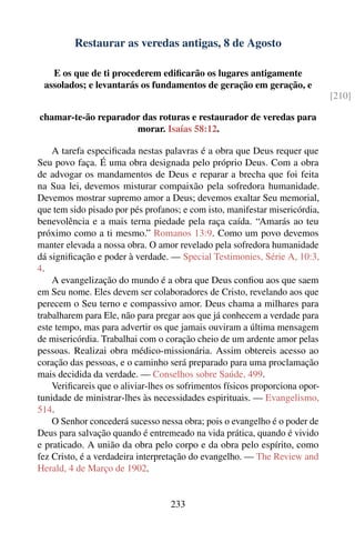 Restaurar as veredas antigas, 8 de Agosto

   E os que de ti procederem ediﬁcarão os lugares antigamente
 assolados; e levantarás os fundamentos de geração em geração, e
                                                                              [210]

chamar-te-ão reparador das roturas e restaurador de veredas para
                     morar. Isaías 58:12.

    A tarefa especiﬁcada nestas palavras é a obra que Deus requer que
Seu povo faça. É uma obra designada pelo próprio Deus. Com a obra
de advogar os mandamentos de Deus e reparar a brecha que foi feita
na Sua lei, devemos misturar compaixão pela sofredora humanidade.
Devemos mostrar supremo amor a Deus; devemos exaltar Seu memorial,
que tem sido pisado por pés profanos; e com isto, manifestar misericórdia,
benevolência e a mais terna piedade pela raça caída. “Amarás ao teu
próximo como a ti mesmo.” Romanos 13:9. Como um povo devemos
manter elevada a nossa obra. O amor revelado pela sofredora humanidade
dá signiﬁcação e poder à verdade. — Special Testimonies, Série A, 10:3,
4.
    A evangelização do mundo é a obra que Deus conﬁou aos que saem
em Seu nome. Eles devem ser colaboradores de Cristo, revelando aos que
perecem o Seu terno e compassivo amor. Deus chama a milhares para
trabalharem para Ele, não para pregar aos que já conhecem a verdade para
este tempo, mas para advertir os que jamais ouviram a última mensagem
de misericórdia. Trabalhai com o coração cheio de um ardente amor pelas
pessoas. Realizai obra médico-missionária. Assim obtereis acesso ao
coração das pessoas, e o caminho será preparado para uma proclamação
mais decidida da verdade. — Conselhos sobre Saúde, 499.
    Veriﬁcareis que o aliviar-lhes os sofrimentos físicos proporciona opor-
tunidade de ministrar-lhes às necessidades espirituais. — Evangelismo,
514.
    O Senhor concederá sucesso nessa obra; pois o evangelho é o poder de
Deus para salvação quando é entremeado na vida prática, quando é vivido
e praticado. A união da obra pelo corpo e da obra pelo espírito, como
fez Cristo, é a verdadeira interpretação do evangelho. — The Review and
Herald, 4 de Março de 1902.


                                   233
 