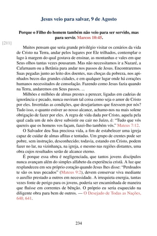 Jesus veio para salvar, 9 de Agosto

         Porque o Filho do homem também não veio para ser servido, mas
                            para servir. Marcos 10:45.
[211]
            Muitos pensam que seria grande privilégio visitar os cenários da vida
        de Cristo na Terra, andar pelos lugares por Ele trilhados, contemplar o
        lago à margem do qual gostava de ensinar, as montanhas e vales em que
        Seus olhos tantas vezes pousaram. Mas não necessitamos ir a Nazaré, a
        Cafarnaum ou a Betânia para andar nos passos de Jesus. Encontraremos
        Suas pegadas junto ao leito dos doentes, nas choças da pobreza, nos api-
        nhados becos das grandes cidades, e em qualquer lugar onde há corações
        humanos necessitados de consolação. Fazendo como Jesus fazia quando
        na Terra, andaremos em Seus passos. ...
            Milhões e milhões de almas prestes a perecer, ligadas em cadeias de
        ignorância e pecado, nunca ouviram tal coisa como seja o amor de Cristo
        por eles. Invertidas as condições, que desejaríamos que ﬁzessem por nós?
        Tudo isso, o quanto estiver ao nosso alcance, achamo-nos na mais solene
        obrigação de fazer por eles. A regra de vida dada por Cristo, aquela pela
        qual cada um de nós deve subsistir ou cair no Juízo, é: “Tudo que vós
        quereis que os homens vos façam, fazei-lho também vós.” Mateus 7:12.
            O Salvador deu Sua preciosa vida, a ﬁm de estabelecer uma igreja
        capaz de cuidar de almas aﬂitas e tentadas. Um grupo de crentes pode ser
        pobre, sem instrução, desconhecido; todavia, estando em Cristo, podem
        fazer no lar, na vizinhança, na igreja, e mesmo nas regiões distantes, uma
        obra cujos resultados serão de alcance eterno.
            É porque essa obra é negligenciada, que tantos jovens discípulos
        nunca avançam além do simples alfabeto da experiência cristã. A luz que
        resplandeceu em seu próprio coração quando Jesus lhes disse: “Perdoados
        te são os teus pecados” (Mateus 9:2), devem conservar viva mediante
        o auxílio prestado a outros em necessidade. A irrequieta energia, tantas
        vezes fonte de perigo para os jovens, poderia ser encaminhada de maneira
        que ﬂuísse em correntes de bênção. O próprio eu seria esquecido na
        diligente obra para bem de outros. — O Desejado de Todas as Nações,
        640, 641.




                                           234
 