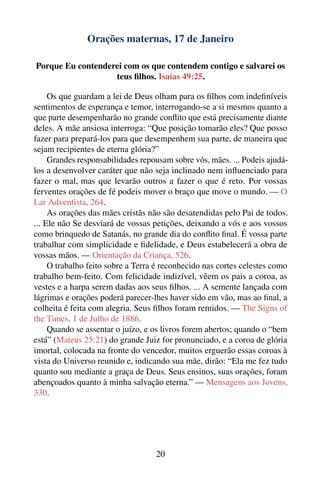 Orações maternas, 17 de Janeiro

Porque Eu contenderei com os que contendem contigo e salvarei os
                   teus ﬁlhos. Isaías 49:25.

     Os que guardam a lei de Deus olham para os ﬁlhos com indeﬁníveis
sentimentos de esperança e temor, interrogando-se a si mesmos quanto a
que parte desempenharão no grande conﬂito que está precisamente diante
deles. A mãe ansiosa interroga: “Que posição tomarão eles? Que posso
fazer para prepará-los para que desempenhem sua parte, de maneira que
sejam recipientes de eterna glória?”
     Grandes responsabilidades repousam sobre vós, mães. ... Podeis ajudá-
los a desenvolver caráter que não seja inclinado nem inﬂuenciado para
fazer o mal, mas que levarão outros a fazer o que é reto. Por vossas
ferventes orações de fé podeis mover o braço que move o mundo. — O
Lar Adventista, 264.
     As orações das mães cristãs não são desatendidas pelo Pai de todos.
... Ele não Se desviará de vossas petições, deixando a vós e aos vossos
como brinquedo de Satanás, no grande dia do conﬂito ﬁnal. É vossa parte
trabalhar com simplicidade e ﬁdelidade, e Deus estabelecerá a obra de
vossas mãos. — Orientação da Criança, 526.
     O trabalho feito sobre a Terra é reconhecido nas cortes celestes como
trabalho bem-feito. Com felicidade indizível, vêem os pais a coroa, as
vestes e a harpa serem dadas aos seus ﬁlhos. ... A semente lançada com
lágrimas e orações poderá parecer-lhes haver sido em vão, mas ao ﬁnal, a
colheita é feita com alegria. Seus ﬁlhos foram remidos. — The Signs of
the Times, 1 de Julho de 1886.
     Quando se assentar o juízo, e os livros forem abertos; quando o “bem
está” (Mateus 25:21) do grande Juiz for pronunciado, e a coroa de glória
imortal, colocada na fronte do vencedor, muitos erguerão essas coroas à
vista do Universo reunido e, indicando sua mãe, dirão: “Ela me fez tudo
quanto sou mediante a graça de Deus. Seus ensinos, suas orações, foram
abençoados quanto à minha salvação eterna.” — Mensagens aos Jovens,
330.




                                   20
 
