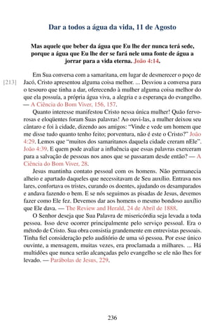 Dar a todos a água da vida, 11 de Agosto

           Mas aquele que beber da água que Eu lhe der nunca terá sede,
           porque a água que Eu lhe der se fará nele uma fonte de água a
                       jorrar para a vida eterna. João 4:14.

            Em Sua conversa com a samaritana, em lugar de desmerecer o poço de
[213]   Jacó, Cristo apresentou alguma coisa melhor. ... Desviou a conversa para
        o tesouro que tinha a dar, oferecendo à mulher alguma coisa melhor do
        que ela possuía, a própria água viva, a alegria e a esperança do evangelho.
        — A Ciência do Bom Viver, 156, 157.
            Quanto interesse manifestou Cristo nessa única mulher! Quão fervo-
        rosas e eloqüentes foram Suas palavras! Ao ouvi-las, a mulher deixou seu
        cântaro e foi à cidade, dizendo aos amigos: “Vinde e vede um homem que
        me disse tudo quanto tenho feito; porventura, não é este o Cristo?” João
        4:29. Lemos que “muitos dos samaritanos daquela cidade creram nEle”.
        João 4:39. E quem pode avaliar a inﬂuência que essas palavras exerceram
        para a salvação de pessoas nos anos que se passaram desde então? — A
        Ciência do Bom Viver, 28.
            Jesus mantinha contato pessoal com os homens. Não permanecia
        alheio e apartado daqueles que necessitavam de Seu auxílio. Entrava nos
        lares, confortava os tristes, curando os doentes, ajudando os desamparados
        e andava fazendo o bem. E se nós seguimos as pisadas de Jesus, devemos
        fazer como Ele fez. Devemos dar aos homens o mesmo bondoso auxílio
        que Ele dava. — The Review and Herald, 24 de Abril de 1888.
            O Senhor deseja que Sua Palavra de misericórdia seja levada a toda
        pessoa. Isso deve ocorrer principalmente pelo serviço pessoal. Era o
        método de Cristo. Sua obra consistia grandemente em entrevistas pessoais.
        Tinha ﬁel consideração pelo auditório de uma só pessoa. Por esse único
        ouvinte, a mensagem, muitas vezes, era proclamada a milhares. ... Há
        multidões que nunca serão alcançadas pelo evangelho se ele não lhes for
        levado. — Parábolas de Jesus, 229.




                                           236
 