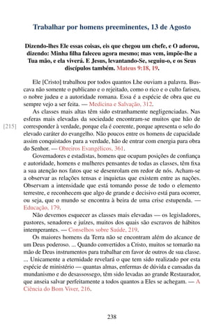 Trabalhar por homens preeminentes, 13 de Agosto

        Dizendo-lhes Ele essas coisas, eis que chegou um chefe, e O adorou,
        dizendo: Minha ﬁlha faleceu agora mesmo; mas vem, impõe-lhe a
         Tua mão, e ela viverá. E Jesus, levantando-Se, seguiu-o, e os Seus
                       discípulos também. Mateus 9:18, 19.

             Ele [Cristo] trabalhou por todos quantos Lhe ouviam a palavra. Bus-
        cava não somente o publicano e o rejeitado, como o rico e o culto fariseu,
        o nobre judeu e a autoridade romana. Essa é a espécie de obra que eu
        sempre vejo a ser feita. — Medicina e Salvação, 312.
             As classes mais altas têm sido estranhamente negligenciadas. Nas
        esferas mais elevadas da sociedade encontram-se muitos que hão de
[215]   corresponder à verdade, porque ela é coerente, porque apresenta o selo do
        elevado caráter do evangelho. Não poucos entre os homens de capacidade
        assim conquistados para a verdade, hão de entrar com energia para obra
        do Senhor. — Obreiros Evangélicos, 361.
             Governadores e estadistas, homens que ocupam posições de conﬁança
        e autoridade, homens e mulheres pensantes de todas as classes, têm ﬁxa
        a sua atenção nos fatos que se desenrolam em redor de nós. Acham-se
        a observar as relações tensas e inquietas que existem entre as nações.
        Observam a intensidade que está tomando posse de todo o elemento
        terrestre, e reconhecem que algo de grande e decisivo está para ocorrer,
        ou seja, que o mundo se encontra à beira de uma crise estupenda. —
        Educação, 179.
             Não devemos esquecer as classes mais elevadas — os legisladores,
        pastores, senadores e juízes, muitos dos quais são escravos de hábitos
        intemperantes. — Conselhos sobre Saúde, 219.
             Os maiores homens da Terra não se encontram além do alcance de
        um Deus poderoso. ... Quando convertidos a Cristo, muitos se tornarão na
        mão de Deus instrumentos para trabalhar em favor de outros de sua classe.
        ... Unicamente a eternidade revelará o que tem sido realizado por esta
        espécie de ministério — quantas almas, enfermas de dúvida e cansadas da
        mundanismo e do desassossego, têm sido levadas ao grande Restaurador,
        que anseia salvar perfeitamente a todos quantos a Eles se achegam. — A
        Ciência do Bom Viver, 216.



                                          238
 