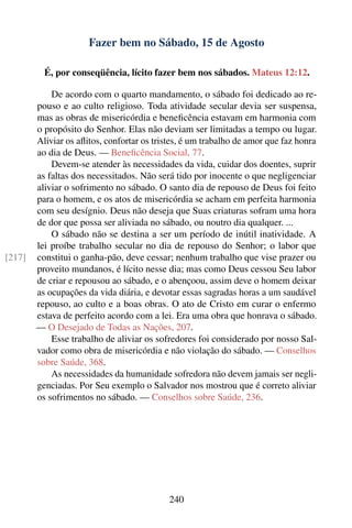 Fazer bem no Sábado, 15 de Agosto

          É, por conseqüência, lícito fazer bem nos sábados. Mateus 12:12.

            De acordo com o quarto mandamento, o sábado foi dedicado ao re-
        pouso e ao culto religioso. Toda atividade secular devia ser suspensa,
        mas as obras de misericórdia e beneﬁcência estavam em harmonia com
        o propósito do Senhor. Elas não deviam ser limitadas a tempo ou lugar.
        Aliviar os aﬂitos, confortar os tristes, é um trabalho de amor que faz honra
        ao dia de Deus. — Beneﬁcência Social, 77.
            Devem-se atender às necessidades da vida, cuidar dos doentes, suprir
        as faltas dos necessitados. Não será tido por inocente o que negligenciar
        aliviar o sofrimento no sábado. O santo dia de repouso de Deus foi feito
        para o homem, e os atos de misericórdia se acham em perfeita harmonia
        com seu desígnio. Deus não deseja que Suas criaturas sofram uma hora
        de dor que possa ser aliviada no sábado, ou noutro dia qualquer. ...
            O sábado não se destina a ser um período de inútil inatividade. A
        lei proíbe trabalho secular no dia de repouso do Senhor; o labor que
[217]   constitui o ganha-pão, deve cessar; nenhum trabalho que vise prazer ou
        proveito mundanos, é lícito nesse dia; mas como Deus cessou Seu labor
        de criar e repousou ao sábado, e o abençoou, assim deve o homem deixar
        as ocupações da vida diária, e devotar essas sagradas horas a um saudável
        repouso, ao culto e a boas obras. O ato de Cristo em curar o enfermo
        estava de perfeito acordo com a lei. Era uma obra que honrava o sábado.
        — O Desejado de Todas as Nações, 207.
            Esse trabalho de aliviar os sofredores foi considerado por nosso Sal-
        vador como obra de misericórdia e não violação do sábado. — Conselhos
        sobre Saúde, 368.
            As necessidades da humanidade sofredora não devem jamais ser negli-
        genciadas. Por Seu exemplo o Salvador nos mostrou que é correto aliviar
        os sofrimentos no sábado. — Conselhos sobre Saúde, 236.




                                            240
 