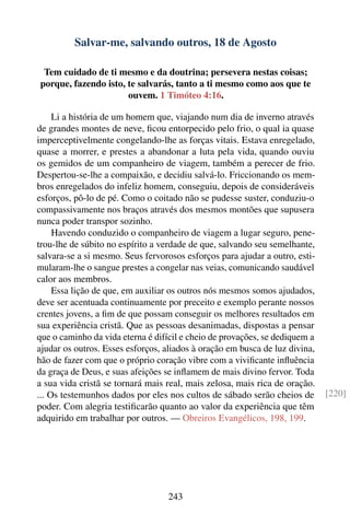 Salvar-me, salvando outros, 18 de Agosto

 Tem cuidado de ti mesmo e da doutrina; persevera nestas coisas;
porque, fazendo isto, te salvarás, tanto a ti mesmo como aos que te
                      ouvem. 1 Timóteo 4:16.

     Li a história de um homem que, viajando num dia de inverno através
de grandes montes de neve, ﬁcou entorpecido pelo frio, o qual ia quase
imperceptivelmente congelando-lhe as forças vitais. Estava enregelado,
quase a morrer, e prestes a abandonar a luta pela vida, quando ouviu
os gemidos de um companheiro de viagem, também a perecer de frio.
Despertou-se-lhe a compaixão, e decidiu salvá-lo. Friccionando os mem-
bros enregelados do infeliz homem, conseguiu, depois de consideráveis
esforços, pô-lo de pé. Como o coitado não se pudesse suster, conduziu-o
compassivamente nos braços através dos mesmos montões que supusera
nunca poder transpor sozinho.
     Havendo conduzido o companheiro de viagem a lugar seguro, pene-
trou-lhe de súbito no espírito a verdade de que, salvando seu semelhante,
salvara-se a si mesmo. Seus fervorosos esforços para ajudar a outro, esti-
mularam-lhe o sangue prestes a congelar nas veias, comunicando saudável
calor aos membros.
     Essa lição de que, em auxiliar os outros nós mesmos somos ajudados,
deve ser acentuada continuamente por preceito e exemplo perante nossos
crentes jovens, a ﬁm de que possam conseguir os melhores resultados em
sua experiência cristã. Que as pessoas desanimadas, dispostas a pensar
que o caminho da vida eterna é difícil e cheio de provações, se dediquem a
ajudar os outros. Esses esforços, aliados à oração em busca de luz divina,
hão de fazer com que o próprio coração vibre com a viviﬁcante inﬂuência
da graça de Deus, e suas afeições se inﬂamem de mais divino fervor. Toda
a sua vida cristã se tornará mais real, mais zelosa, mais rica de oração.
... Os testemunhos dados por eles nos cultos de sábado serão cheios de       [220]
poder. Com alegria testiﬁcarão quanto ao valor da experiência que têm
adquirido em trabalhar por outros. — Obreiros Evangélicos, 198, 199.




                                  243
 