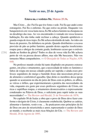 Vestir os nus, 25 de Agosto

                       Estava nu, e vestistes-Me. Mateus 25:36.

            Mas Cristo ... diz: Fui Eu que tive fome e sede. Fui Eu que andei como
        estrangeiro. Fui Eu o enfermo. Eu que estive na prisão. Enquanto vos
        banqueteáveis em vossa lauta mesa, Eu Me achava faminto na choupana ou
        no desabrigo das ruas. Ao vos encontrardes à vontade em vossa luxuosa
        habitação, Eu não tinha onde reclinar a cabeça. Quando apinháveis o
        guarda-roupa de ricos trajes, Eu Me achava destituído de tudo. Ao irdes em
        busca de prazeres, Eu deﬁnhava na prisão. Quando distribuístes a escassa
        provisão de pão ao pobre faminto, quando destes aquelas insuﬁcientes
        roupas para o abrigar da cortante geada, lembrastes acaso que o estáveis
[226]   dando ao Senhor da glória? Todos os dias de vossa vida Eu Me achava
        perto de vós na pessoa desses aﬂitos, mas não Me buscastes. Não vos
        tornastes Meus companheiros. — O Desejado de Todas as Nações, 639,
        640.
            No professo mundo cristão há tanto dispêndio em prazeres extrava-
        gantes, em jóias e ornamentos, que a necessidade de todos os famintos e
        faltos de roupa em nossas cidades podia ser suprida; e ainda esses pro-
        fessos seguidores do meigo e humilde Jesus não necessitam privar-se
        de alimento e confortável agasalho. Que dirão os membros dessa igreja
        quando se acarearem no dia do juízo de Deus com os pobres, os aﬂitos,
        as viúvas e órfãos, que experimentaram a penúria das necessidades da
        vida, enquanto era gasto por esses professos seguidores de Cristo, em
        ricas e supérﬂuas roupas, e ornamentos desnecessários e expressamente
        condenados na Palavra de Deus, o suﬁciente para suprir todas as suas
        necessidades? — The Review and Herald, 21 de Novembro de 1878.
            No capítulo 58 de Isaías a obra que o povo de Deus deve fazer con-
        forme o desígnio de Cristo, é claramente estabelecida. Quebrar as cadeias,
        alimentar o faminto, vestir o nu. ... Se praticarem estes princípios da lei
        de Deus em atos de misericórdia e amor, representarão o caráter de Deus
        ao mundo, e receberão as mais ricas bênçãos do Céu. — The Review and
        Herald, 20 de Agosto de 1895.




                                           250
 