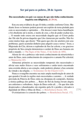 Ser pai para os pobres, 28 de Agosto

Dos necessitados era pai e as causas de que não tinha conhecimento
                 inquiria com diligência. Jó 29:16.

    Esta era uma evidência de que Jó tinha a retidão conforme Cristo. Me-
diante Jesus os homens podem possuir um espírito de terna piedade para
com os necessitados e oprimidos. ... Ele desceu à mais baixa humilhação
e foi obediente até à morte, e morte de cruz, a ﬁm de poder exaltar-nos.
... O mundo todo estava em necessidade daquilo que só Cristo podia
dar. Ele não Se privou daqueles que Lhe clamavam por auxílio. Não fez
como muitos hoje, que dizem: “Não quero que eles me amolem com seus
problemas, quero acumular dinheiro para adquirir casas e terras.” Jesus, a
Majestade do Céu, deixou o esplendor de Seu lar celeste, e no gracioso
propósito de Seu coração demonstrou o caráter de Deus aos homens em
todo o mundo. — The Signs of the Times, 13 de Junho de 1892.
    Afastai de vós a pobreza e não tereis conhecimento da misericórdia e
amor de Deus, nem conhecimento do compassivo e amante Pai celestial.
— Manuscrito 243.
    Alimentai primeiro as necessidades temporais dos necessitados e
aliviai seus males físicos e seus sofrimentos e então tereis encontrado
uma avenida aberta a seu coração, onde podereis plantar a boa semente
da virtude e da religião. — Testimonies for the Church 4:227.
    Nunca o evangelho encontra sua mais ampla manifestação de amor do
que quando é levado às regiões mais necessitadas e carentes. ... A verdade
provinda da Palavra de Deus entra na choupana do camponês, ilumina
a rústica palhoça dos pobres. ... Raios do Sol da Justiça levam alegria
aos enfermos e sofredores. Anjos de Deus estão ali. ... Os que têm sido
desprezados e abandonados são erguidos pela fé e perdão e elevados à
dignidade de ﬁlhos e ﬁlhas de Deus. — Beneﬁcência Social, 169.               [229]
    O cristianismo é o consolo dos pobres. — Beneﬁcência Social, 172.




                                   253
 