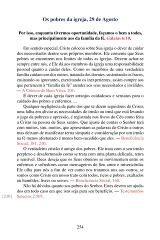 Os pobres da igreja, 29 de Agosto

         Por isso, enquanto tivermos oportunidade, façamos o bem a todos,
               mas principalmente aos da família da fé. Gálatas 6:10.

            Em sentido especial, Cristo colocou sobre Sua igreja o dever de cuidar
        dos necessitados dentre seus próprios membros. Ele consente que Seus
        pobres se encontrem nos limites de todas as igrejas. Devem achar-se
        sempre entre nós, e Ele dá aos membros da igreja uma responsabilidade
        pessoal quanto a cuidar deles. Como os membros de uma verdadeira
        família cuidam uns dos outros, tratando dos doentes, sustentando os fracos,
        ensinando os ignorantes, exercitando os inexperientes, assim cumpre aos
        que pertencem à “família da fé” atender aos seus necessitados e inválidos.
        — A Ciência do Bom Viver, 201.
            É dever de cada igreja fazer arranjos cuidadosos e sensatos para o
        cuidado dos pobres e enfermos. ...
            Qualquer negligência da parte dos que se dizem seguidores de Cristo,
        uma falha em aliviar as necessidades do irmão ou irmã que está levando
        o jugo da pobreza e opressão, é registrada nos livros do Céu como feita
        a Cristo na pessoa de Seus santos. Que ajuste de contas o Senhor terá
        com muitos, sim, muitos, que apresentam as palavras de Cristo a outros
        mas deixam de manifestar terna simpatia e consideração por um irmão
        na fé menos afortunado e menos bem-sucedido que eles. — Beneﬁcência
        Social, 181, 210.
            O verdadeiro cristão é amigo dos pobres. Ele trata com o seu irmão
        perplexo e desafortunado como se trata com uma planta delicada, tenra
        e sensível. Deus deseja que os Seus obreiros se movimentem entre os
        enfermos e sofredores como mensageiros de Seu amor e misericórdia.
        Ele olha para nós a ﬁm de ver como nos tratamos uns aos outros, se
        somos como Cristo em nosso trato com todos, ricos e pobres, exaltados
        ou humildes, livres ou servos. — Beneﬁcência Social, 168.
            Não há dúvidas quanto aos pobres do Senhor. Estes devem ser ajuda-
        dos em todo caso em que isto seja para seu benefício. — Testemunhos
[230]   Selectos 2:507.




                                           254
 