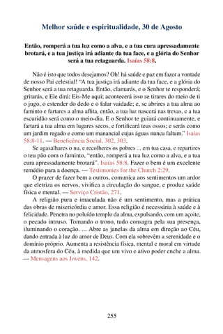 Melhor saúde e espiritualidade, 30 de Agosto

Então, romperá a tua luz como a alva, e a tua cura apressadamente
brotará, e a tua justiça irá adiante da tua face, e a glória do Senhor
                  será a tua retaguarda. Isaías 58:8.

    Não é isto que todos desejamos? Oh! há saúde e paz em fazer a vontade
de nosso Pai celestial! “A tua justiça irá adiante da tua face, e a glória do
Senhor será a tua retaguarda. Então, clamarás, e o Senhor te responderá;
gritarás, e Ele dirá: Eis-Me aqui; acontecerá isso se tirares do meio de ti
o jugo, o estender do dedo e o falar vaidade; e, se abrires a tua alma ao
faminto e fartares a alma aﬂita, então, a tua luz nascerá nas trevas, e a tua
escuridão será como o meio-dia. E o Senhor te guiará continuamente, e
fartará a tua alma em lugares secos, e fortiﬁcará teus ossos; e serás como
um jardim regado e como um manancial cujas águas nunca faltam.” Isaías
58:8-11. — Beneﬁcência Social, 302, 303.
    Se agasalhares o nu, e recolheres os pobres ... em tua casa, e repartires
o teu pão com o faminto, “então, romperá a tua luz como a alva, e a tua
cura apressadamente brotará”. Isaías 58:8. Fazer o bem é um excelente
remédio para a doença. — Testimonies for the Church 2:29.
    O prazer de fazer bem a outros, comunica aos sentimentos um ardor
que eletriza os nervos, viviﬁca a circulação do sangue, e produz saúde
física e mental. — Serviço Cristão, 271.
    A religião pura e imaculada não é um sentimento, mas a prática
das obras de misericórdia e amor. Essa religião é necessária à saúde e à
felicidade. Penetra no poluído templo da alma, expulsando, com um açoite,
o pecado intruso. Tomando o trono, tudo consagra pela sua presença,
iluminando o coração. ... Abre as janelas da alma em direção ao Céu,
dando entrada à luz do amor de Deus. Com ela sobrevêm a serenidade e o
domínio próprio. Aumenta a resistência física, mental e moral em virtude
da atmosfera do Céu, à medida que um vivo e ativo poder enche a alma.
— Mensagens aos Jovens, 142.




                                    255
 