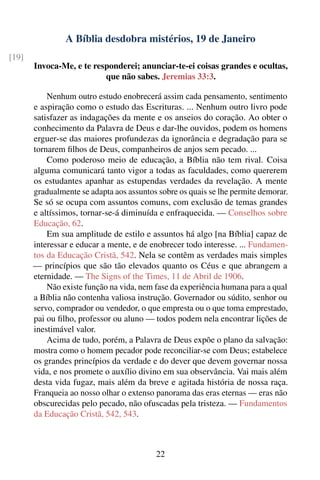 A Bíblia desdobra mistérios, 19 de Janeiro
[19]
       Invoca-Me, e te responderei; anunciar-te-ei coisas grandes e ocultas,
                          que não sabes. Jeremias 33:3.

           Nenhum outro estudo enobrecerá assim cada pensamento, sentimento
       e aspiração como o estudo das Escrituras. ... Nenhum outro livro pode
       satisfazer as indagações da mente e os anseios do coração. Ao obter o
       conhecimento da Palavra de Deus e dar-lhe ouvidos, podem os homens
       erguer-se das maiores profundezas da ignorância e degradação para se
       tornarem ﬁlhos de Deus, companheiros de anjos sem pecado. ...
           Como poderoso meio de educação, a Bíblia não tem rival. Coisa
       alguma comunicará tanto vigor a todas as faculdades, como quererem
       os estudantes apanhar as estupendas verdades da revelação. A mente
       gradualmente se adapta aos assuntos sobre os quais se lhe permite demorar.
       Se só se ocupa com assuntos comuns, com exclusão de temas grandes
       e altíssimos, tornar-se-á diminuída e enfraquecida. — Conselhos sobre
       Educação, 62.
           Em sua amplitude de estilo e assuntos há algo [na Bíblia] capaz de
       interessar e educar a mente, e de enobrecer todo interesse. ... Fundamen-
       tos da Educação Cristã, 542. Nela se contêm as verdades mais simples
       — princípios que são tão elevados quanto os Céus e que abrangem a
       eternidade. — The Signs of the Times, 11 de Abril de 1906.
           Não existe função na vida, nem fase da experiência humana para a qual
       a Bíblia não contenha valiosa instrução. Governador ou súdito, senhor ou
       servo, comprador ou vendedor, o que empresta ou o que toma emprestado,
       pai ou ﬁlho, professor ou aluno — todos podem nela encontrar lições de
       inestimável valor.
           Acima de tudo, porém, a Palavra de Deus expõe o plano da salvação:
       mostra como o homem pecador pode reconciliar-se com Deus; estabelece
       os grandes princípios da verdade e do dever que devem governar nossa
       vida, e nos promete o auxílio divino em sua observância. Vai mais além
       desta vida fugaz, mais além da breve e agitada história de nossa raça.
       Franqueia ao nosso olhar o extenso panorama das eras eternas — eras não
       obscurecidas pelo pecado, não ofuscadas pela tristeza. — Fundamentos
       da Educação Cristã, 542, 543.



                                          22
 