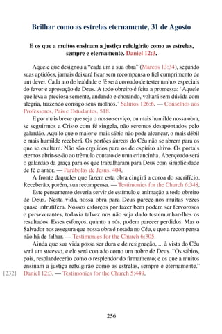 Brilhar como as estrelas eternamente, 31 de Agosto

          E os que a muitos ensinam a justiça refulgirão como as estrelas,
                       sempre e eternamente. Daniel 12:3.

            Aquele que designou a “cada um a sua obra” (Marcos 13:34), segundo
        suas aptidões, jamais deixará ﬁcar sem recompensa o ﬁel cumprimento de
        um dever. Cada ato de lealdade e fé será coroado de testemunhos especiais
        do favor e aprovação de Deus. A todo obreiro é feita a promessa: “Aquele
        que leva a preciosa semente, andando e chorando, voltará sem dúvida com
        alegria, trazendo consigo seus molhos.” Salmos 126:6. — Conselhos aos
        Professores, Pais e Estudantes, 518.
            E por mais breve que seja o nosso serviço, ou mais humilde nossa obra,
        se seguirmos a Cristo com fé singela, não seremos desapontados pelo
        galardão. Aquilo que o maior e mais sábio não pode alcançar, o mais débil
        e mais humilde receberá. Os portões áureos do Céu não se abrem para os
        que se exaltam. Não são erguidos para os de espírito altivo. Os portais
        eternos abrir-se-ão ao trêmulo contato de uma criancinha. Abençoado será
        o galardão da graça para os que trabalharam para Deus com simplicidade
        de fé e amor. — Parábolas de Jesus, 404.
            A fronte daqueles que fazem esta obra cingirá a coroa do sacrifício.
        Receberão, porém, sua recompensa. — Testimonies for the Church 6:348.
            Este pensamento deveria servir de estímulo e animação a todo obreiro
        de Deus. Nesta vida, nossa obra para Deus parece-nos muitas vezes
        quase infrutífera. Nossos esforços por fazer bem podem ser fervorosos
        e perseverantes, todavia talvez nos não seja dado testemunhar-lhes os
        resultados. Esses esforços, quanto a nós, podem parecer perdidos. Mas o
        Salvador nos assegura que nossa obra é notada no Céu, e que a recompensa
        não há de falhar. — Testimonies for the Church 6:305.
            Ainda que sua vida possa ser dura e de resignação, ... à vista do Céu
        será um sucesso, e ele será contado como um nobre de Deus. “Os sábios,
        pois, resplandecerão como o resplendor do ﬁrmamento; e os que a muitos
        ensinam a justiça refulgirão como as estrelas, sempre e eternamente.”
[232]   Daniel 12:3. — Testimonies for the Church 5:449.




                                          256
 