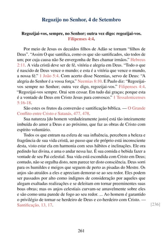 Regozijo no Senhor, 4 de Setembro

  Regozijai-vos, sempre, no Senhor; outra vez digo: regozijai-vos.
                          Filipenses 4:4.

    Por meio de Jesus os decaídos ﬁlhos de Adão se tornam “ﬁlhos de
Deus”. “Assim O que santiﬁca, como os que são santiﬁcados, são todos de
um; por cuja causa não Se envergonha de lhes chamar irmãos.” Hebreus
2:11. A vida cristã deve ser de fé, vitória e alegria em Deus. “Todo o que
é nascido de Deus vence o mundo; e esta é a vitória que vence o mundo,
a nossa fé.” 1 João 5:4. Com acerto disse Neemias, servo de Deus: “A
alegria do Senhor é a vossa força.” Neemias 8:10. E Paulo diz: “Regozijai-
vos sempre no Senhor; outra vez digo, regozijai-vos.” Filipenses 4:4.
“Regozijai-vos sempre. Orai sem cessar. Em tudo dai graças; porque esta
é a vontade de Deus em Cristo Jesus para convosco.” 1 Tessalonicenses
5:16-18.
    São estes os frutos da conversão e santiﬁcação bíblica. — O Grande
Conﬂito entre Cristo e Satanás, 477, 478.
    Sua natureza [do homem verdadeiramente justo] está tão inteiramente
imbuída do amor a Deus e ao próximo, que faz as obras de Cristo com
espírito voluntário.
    Todos os que entram na esfera de sua inﬂuência, percebem a beleza e
fragrância de sua vida cristã, ao passo que ele próprio está inconsciente
desta, visto estar ela em harmonia com seus hábitos e inclinações. Ele ora
pedindo luz divina, e ama o andar nessa luz. É sua comida e bebida fazer a
vontade de seu Pai celestial. Sua vida está escondida com Cristo em Deus;
contudo, não se orgulha disto, nem parece ter disto consciência. Deus sorri
para os humildes e meigos que seguem de perto as pisadas do Mestre. Os
anjos são atraídos a eles e apreciam demorar-se ao seu redor. Eles podem
ser passados por alto como indignos de consideração por aqueles que
alegam exaltadas realizações e se deleitam em tornar preeminentes suas
boas obras; mas os anjos celestiais curvam-se amavelmente sobre eles
e são como uma parede de fogo ao seu redor. ... Ao homem é garantido
o privilégio de tornar-se herdeiro de Deus e co-herdeiro com Cristo. —
Santiﬁcação, 13, 17.                                                          [236]




                                   261
 