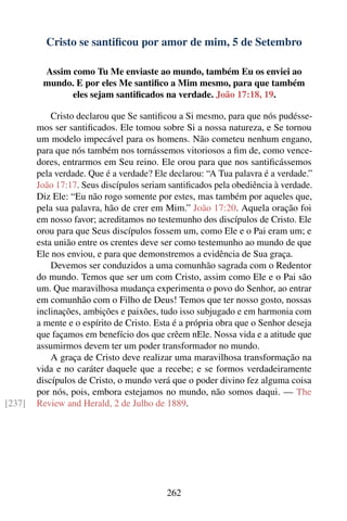 Cristo se santiﬁcou por amor de mim, 5 de Setembro

         Assim como Tu Me enviaste ao mundo, também Eu os enviei ao
         mundo. E por eles Me santiﬁco a Mim mesmo, para que também
               eles sejam santiﬁcados na verdade. João 17:18, 19.

            Cristo declarou que Se santiﬁcou a Si mesmo, para que nós pudésse-
        mos ser santiﬁcados. Ele tomou sobre Si a nossa natureza, e Se tornou
        um modelo impecável para os homens. Não cometeu nenhum engano,
        para que nós também nos tornássemos vitoriosos a ﬁm de, como vence-
        dores, entrarmos em Seu reino. Ele orou para que nos santiﬁcássemos
        pela verdade. Que é a verdade? Ele declarou: “A Tua palavra é a verdade.”
        João 17:17. Seus discípulos seriam santiﬁcados pela obediência à verdade.
        Diz Ele: “Eu não rogo somente por estes, mas também por aqueles que,
        pela sua palavra, hão de crer em Mim.” João 17:20. Aquela oração foi
        em nosso favor; acreditamos no testemunho dos discípulos de Cristo. Ele
        orou para que Seus discípulos fossem um, como Ele e o Pai eram um; e
        esta união entre os crentes deve ser como testemunho ao mundo de que
        Ele nos enviou, e para que demonstremos a evidência de Sua graça.
            Devemos ser conduzidos a uma comunhão sagrada com o Redentor
        do mundo. Temos que ser um com Cristo, assim como Ele e o Pai são
        um. Que maravilhosa mudança experimenta o povo do Senhor, ao entrar
        em comunhão com o Filho de Deus! Temos que ter nosso gosto, nossas
        inclinações, ambições e paixões, tudo isso subjugado e em harmonia com
        a mente e o espírito de Cristo. Esta é a própria obra que o Senhor deseja
        que façamos em benefício dos que crêem nEle. Nossa vida e a atitude que
        assumirmos devem ter um poder transformador no mundo.
            A graça de Cristo deve realizar uma maravilhosa transformação na
        vida e no caráter daquele que a recebe; e se formos verdadeiramente
        discípulos de Cristo, o mundo verá que o poder divino fez alguma coisa
        por nós, pois, embora estejamos no mundo, não somos daqui. — The
[237]   Review and Herald, 2 de Julho de 1889.




                                          262
 