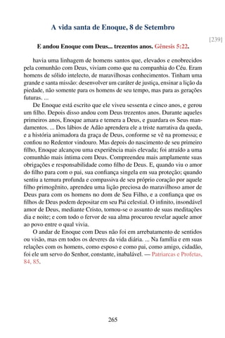 A vida santa de Enoque, 8 de Setembro
                                                                               [239]
     E andou Enoque com Deus... trezentos anos. Gênesis 5:22.

    havia uma linhagem de homens santos que, elevados e enobrecidos
pela comunhão com Deus, viviam como que na companhia do Céu. Eram
homens de sólido intelecto, de maravilhosas conhecimentos. Tinham uma
grande e santa missão: desenvolver um caráter de justiça, ensinar a lição da
piedade, não somente para os homens de seu tempo, mas para as gerações
futuras. ...
    De Enoque está escrito que ele viveu sessenta e cinco anos, e gerou
um ﬁlho. Depois disso andou com Deus trezentos anos. Durante aqueles
primeiros anos, Enoque amara e temera a Deus, e guardara os Seus man-
damentos. ... Dos lábios de Adão aprendera ele a triste narrativa da queda,
e a história animadora da graça de Deus, conforme se vê na promessa; e
conﬁou no Redentor vindouro. Mas depois do nascimento de seu primeiro
ﬁlho, Enoque alcançou uma experiência mais elevada; foi atraído a uma
comunhão mais íntima com Deus. Compreendeu mais amplamente suas
obrigações e responsabilidade como ﬁlho de Deus. E, quando viu o amor
do ﬁlho para com o pai, sua conﬁança singela em sua proteção; quando
sentiu a ternura profunda e compassiva de seu próprio coração por aquele
ﬁlho primogênito, aprendeu uma lição preciosa do maravilhoso amor de
Deus para com os homens no dom de Seu Filho, e a conﬁança que os
ﬁlhos de Deus podem depositar em seu Pai celestial. O inﬁnito, insondável
amor de Deus, mediante Cristo, tornou-se o assunto de suas meditações
dia e noite; e com todo o fervor de sua alma procurou revelar aquele amor
ao povo entre o qual vivia.
    O andar de Enoque com Deus não foi em arrebatamento de sentidos
ou visão, mas em todos os deveres da vida diária. ... Na família e em suas
relações com os homens, como esposo e como pai, como amigo, cidadão,
foi ele um servo do Senhor, constante, inabalável. — Patriarcas e Profetas,
84, 85.




                                   265
 